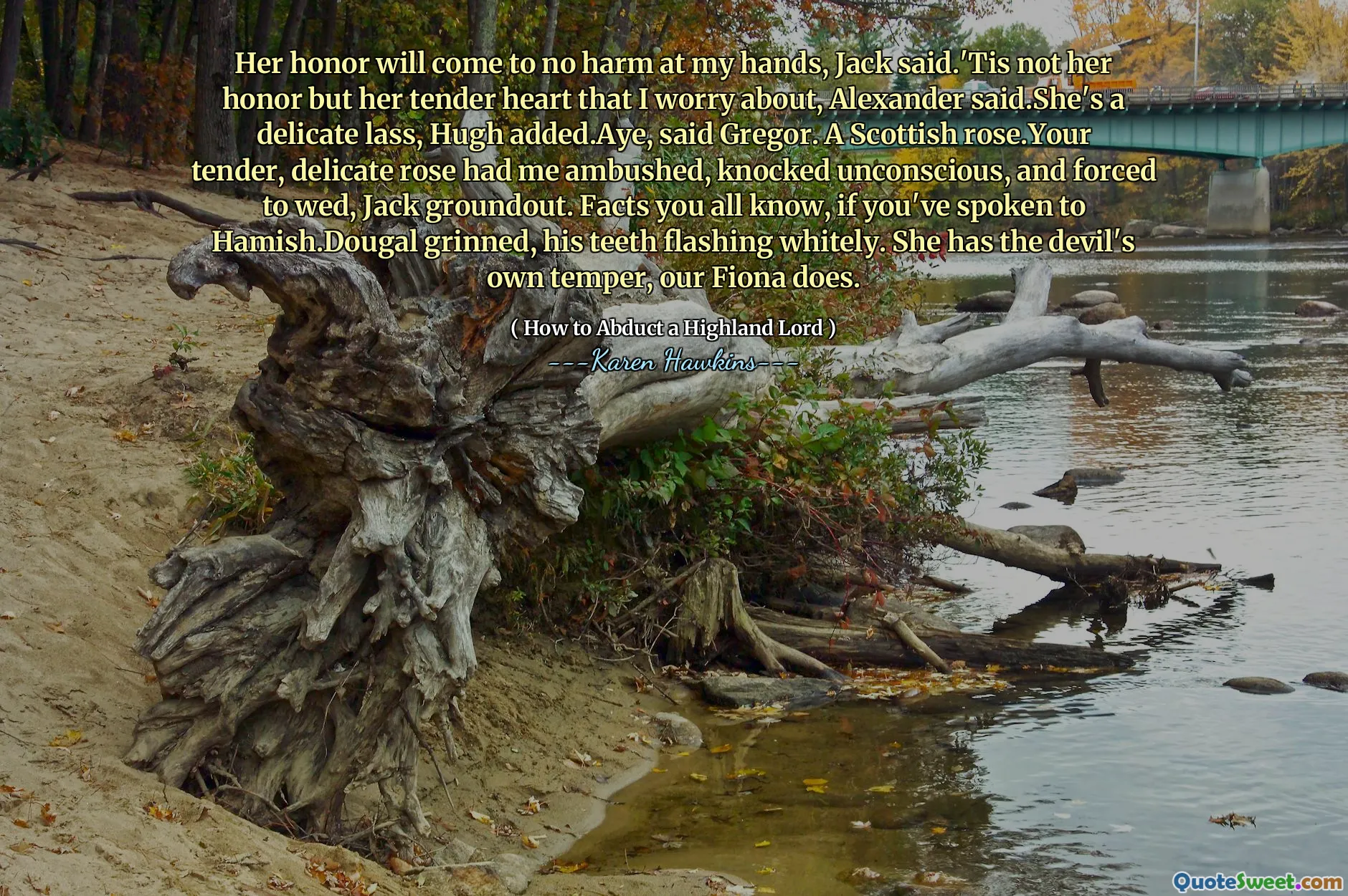 Her honor will come to no harm at my hands, Jack said.'Tis not her honor but her tender heart that I worry about, Alexander said.She's a delicate lass, Hugh added.Aye, said Gregor. A Scottish rose.Your tender, delicate rose had me ambushed, knocked unconscious, and forced to wed, Jack groundout. Facts you all know, if you've spoken to Hamish.Dougal grinned, his teeth flashing whitely. She has the devil's own temper, our Fiona does.