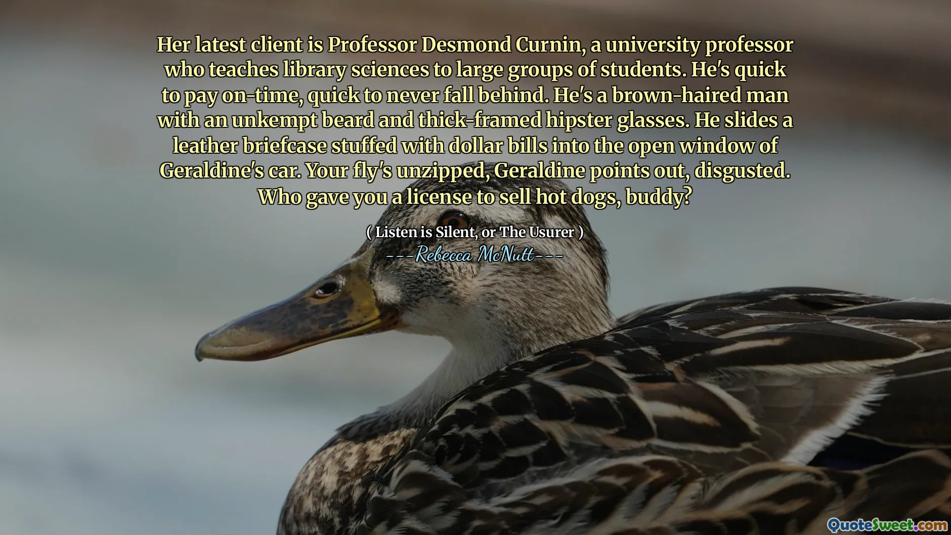 Her latest client is Professor Desmond Curnin, a university professor who teaches library sciences to large groups of students. He's quick to pay on-time, quick to never fall behind. He's a brown-haired man with an unkempt beard and thick-framed hipster glasses. He slides a leather briefcase stuffed with dollar bills into the open window of Geraldine's car. Your fly's unzipped, Geraldine points out, disgusted. Who gave you a license to sell hot dogs, buddy?