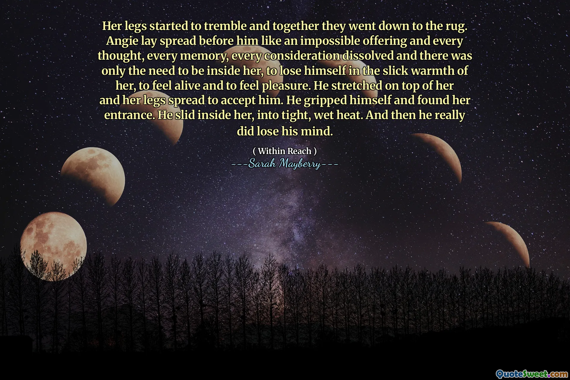 Her legs started to tremble and together they went down to the rug. Angie lay spread before him like an impossible offering and every thought, every memory, every consideration dissolved and there was only the need to be inside her, to lose himself in the slick warmth of her, to feel alive and to feel pleasure. He stretched on top of her and her legs spread to accept him. He gripped himself and found her entrance. He slid inside her, into tight, wet heat. And then he really did lose his mind.