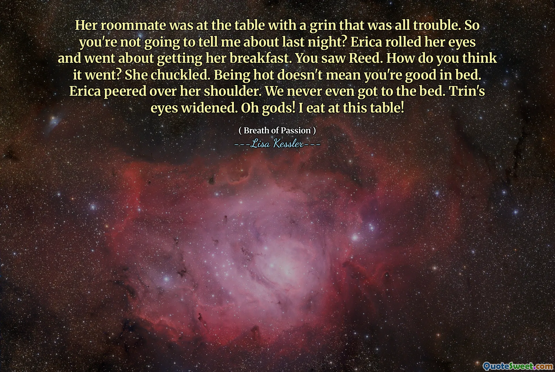 Her roommate was at the table with a grin that was all trouble. So you're not going to tell me about last night? Erica rolled her eyes and went about getting her breakfast. You saw Reed. How do you think it went? She chuckled. Being hot doesn't mean you're good in bed. Erica peered over her shoulder. We never even got to the bed. Trin's eyes widened. Oh gods! I eat at this table!