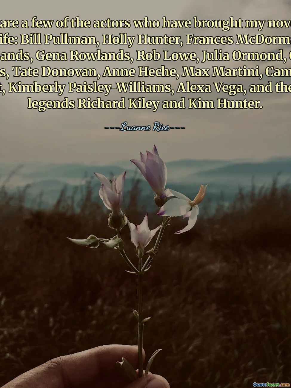 Here are a few of the actors who have brought my novels to TV life: Bill Pullman, Holly Hunter, Frances McDormand, Julian Sands, Gena Rowlands, Rob Lowe, Julia Ormond, Chelsea Hobbs, Tate Donovan, Anne Heche, Max Martini, Campbell Scott, Kimberly Paisley-Williams, Alexa Vega, and the late legends Richard Kiley and Kim Hunter.