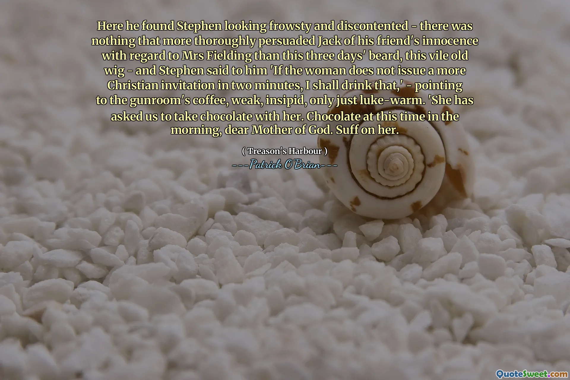 Here he found Stephen looking frowsty and discontented - there was nothing that more thoroughly persuaded Jack of his friend's innocence with regard to Mrs Fielding than this three days' beard, this vile old wig - and Stephen said to him 'If the woman does not issue a more Christian invitation in two minutes, I shall drink that,' - pointing to the gunroom's coffee, weak, insipid, only just luke-warm. 'She has asked us to take chocolate with her. Chocolate at this time in the morning, dear Mother of God. Suff on her.