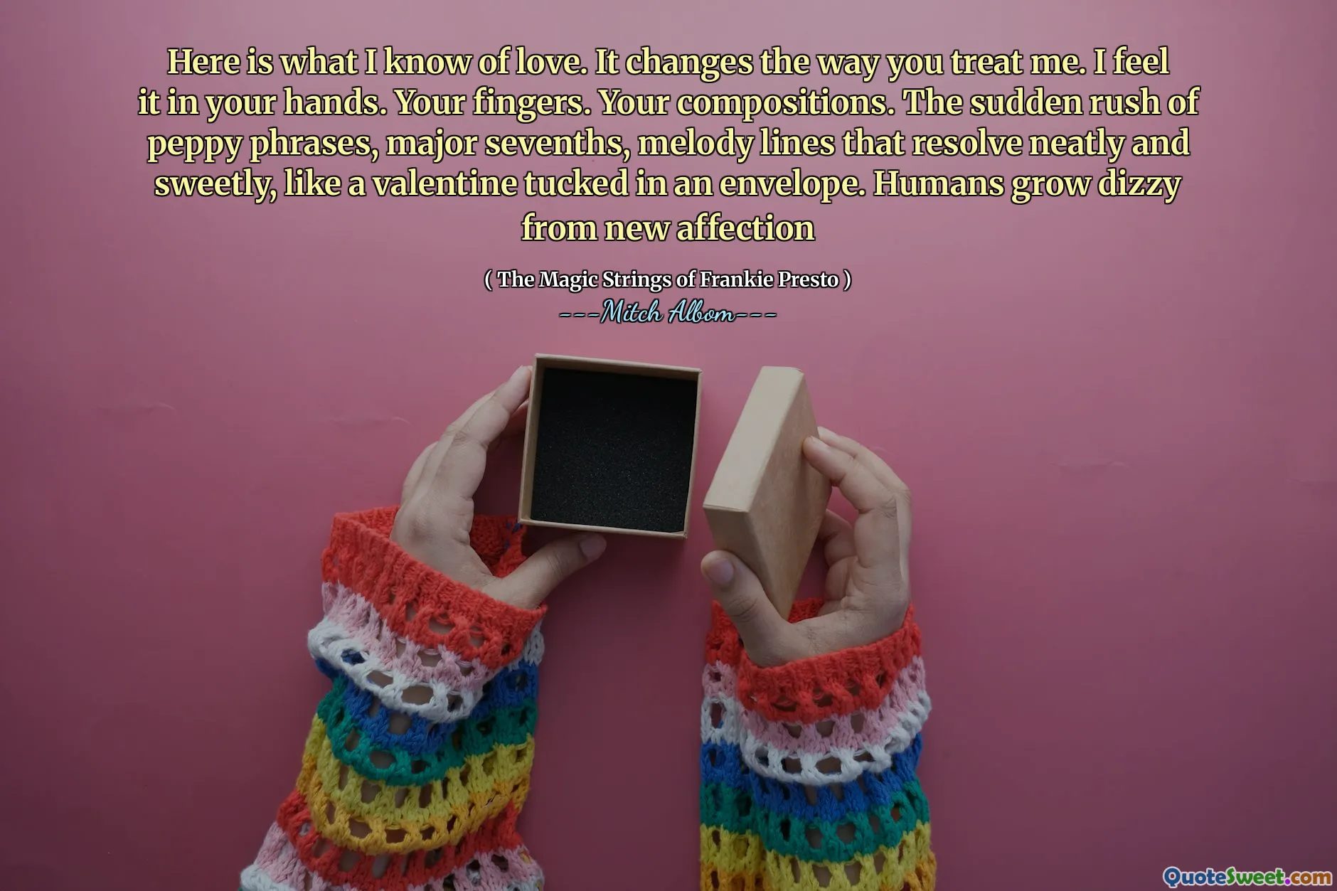 Here is what I know of love. It changes the way you treat me. I feel it in your hands. Your fingers. Your compositions. The sudden rush of peppy phrases, major sevenths, melody lines that resolve neatly and sweetly, like a valentine tucked in an envelope. Humans grow dizzy from new affection