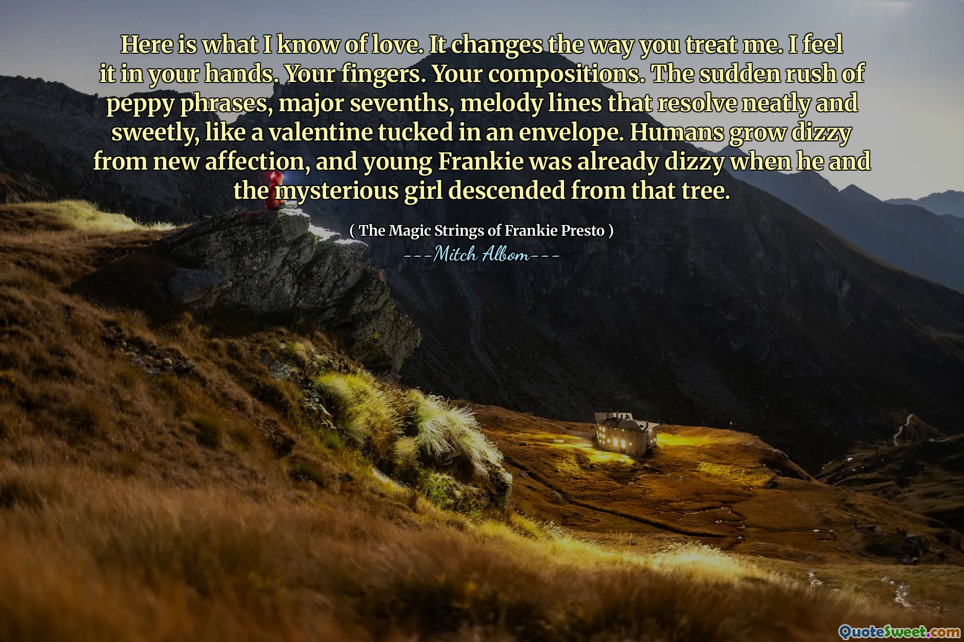 Here is what I know of love. It changes the way you treat me. I feel it in your hands. Your fingers. Your compositions. The sudden rush of peppy phrases, major sevenths, melody lines that resolve neatly and sweetly, like a valentine tucked in an envelope. Humans grow dizzy from new affection, and young Frankie was already dizzy when he and the mysterious girl descended from that tree.