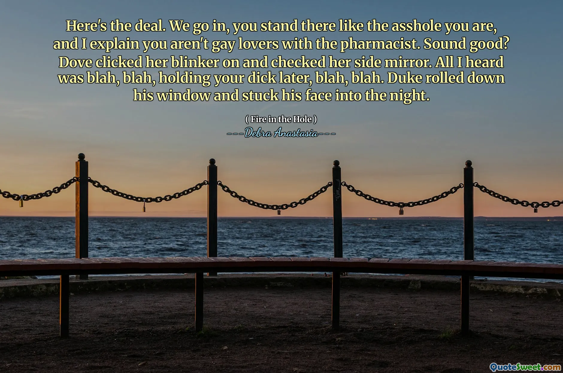Here's the deal. We go in, you stand there like the asshole you are, and I explain you aren't gay lovers with the pharmacist. Sound good? Dove clicked her blinker on and checked her side mirror. All I heard was blah, blah, holding your dick later, blah, blah. Duke rolled down his window and stuck his face into the night.