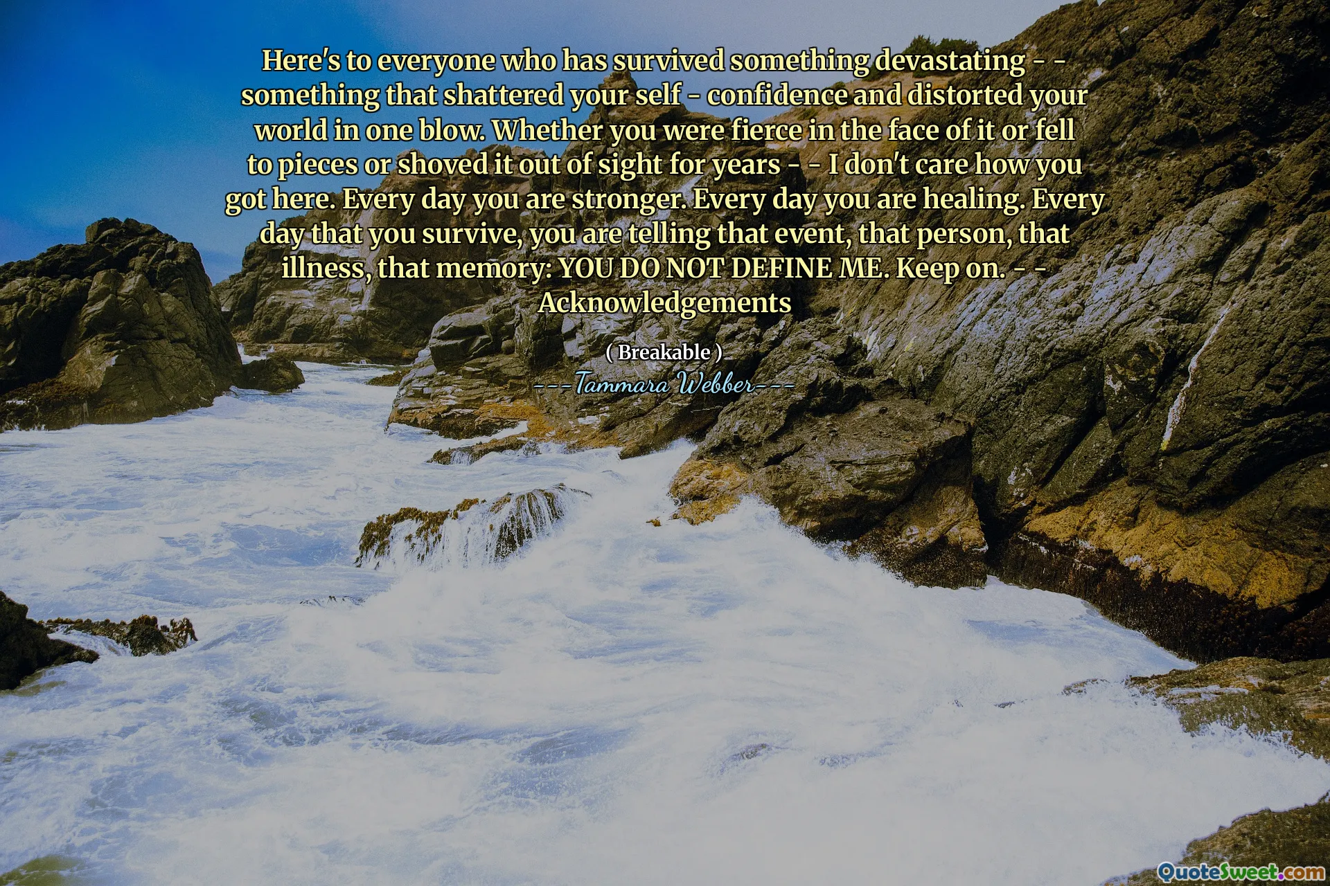 Here's to everyone who has survived something devastating - - something that shattered your self - confidence and distorted your world in one blow. Whether you were fierce in the face of it or fell to pieces or shoved it out of sight for years - - I don't care how you got here. Every day you are stronger. Every day you are healing. Every day that you survive, you are telling that event, that person, that illness, that memory: YOU DO NOT DEFINE ME. Keep on. - - Acknowledgements
