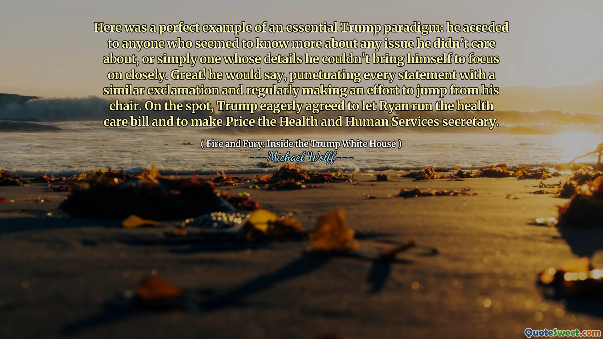 Here was a perfect example of an essential Trump paradigm: he acceded to anyone who seemed to know more about any issue he didn't care about, or simply one whose details he couldn't bring himself to focus on closely. Great! he would say, punctuating every statement with a similar exclamation and regularly making an effort to jump from his chair. On the spot, Trump eagerly agreed to let Ryan run the health care bill and to make Price the Health and Human Services secretary.