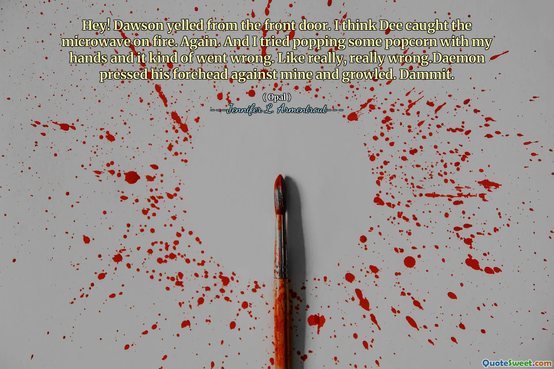 Hey! Dawson yelled from the front door. I think Dee caught the microwave on fire. Again. And I tried popping some popcorn with my hands and it kind of went wrong. Like really, really wrong.Daemon pressed his forehead against mine and growled. Dammit.