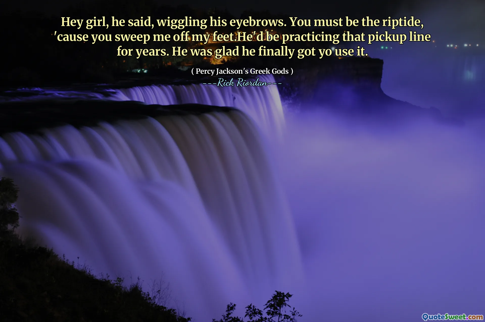 Hey girl, he said, wiggling his eyebrows. You must be the riptide, 'cause you sweep me off my feet.He'd be practicing that pickup line for years. He was glad he finally got yo use it.