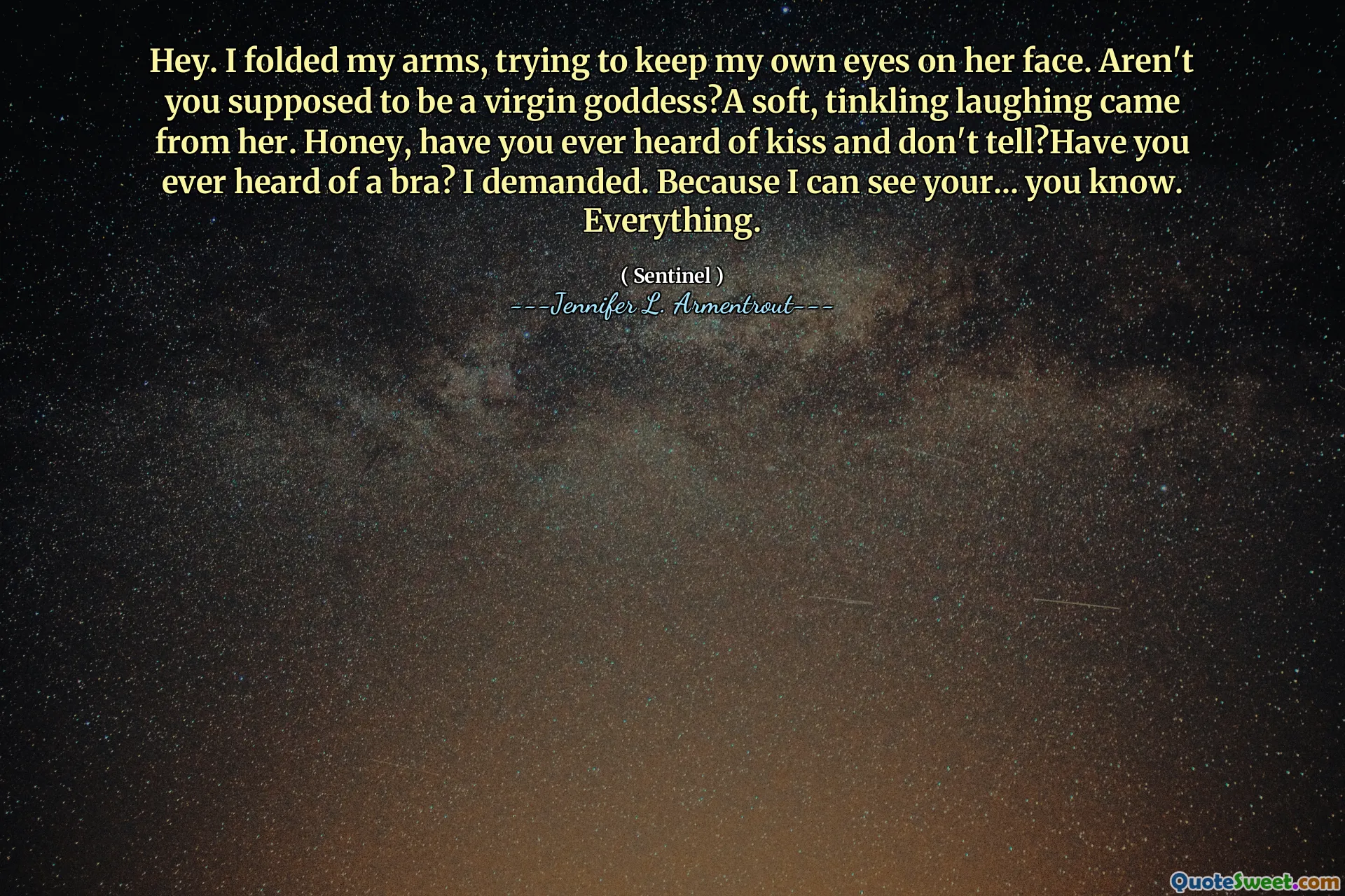 Hey. I folded my arms, trying to keep my own eyes on her face. Aren't you supposed to be a virgin goddess?A soft, tinkling laughing came from her. Honey, have you ever heard of kiss and don't tell?Have you ever heard of a bra? I demanded. Because I can see your... you know. Everything.