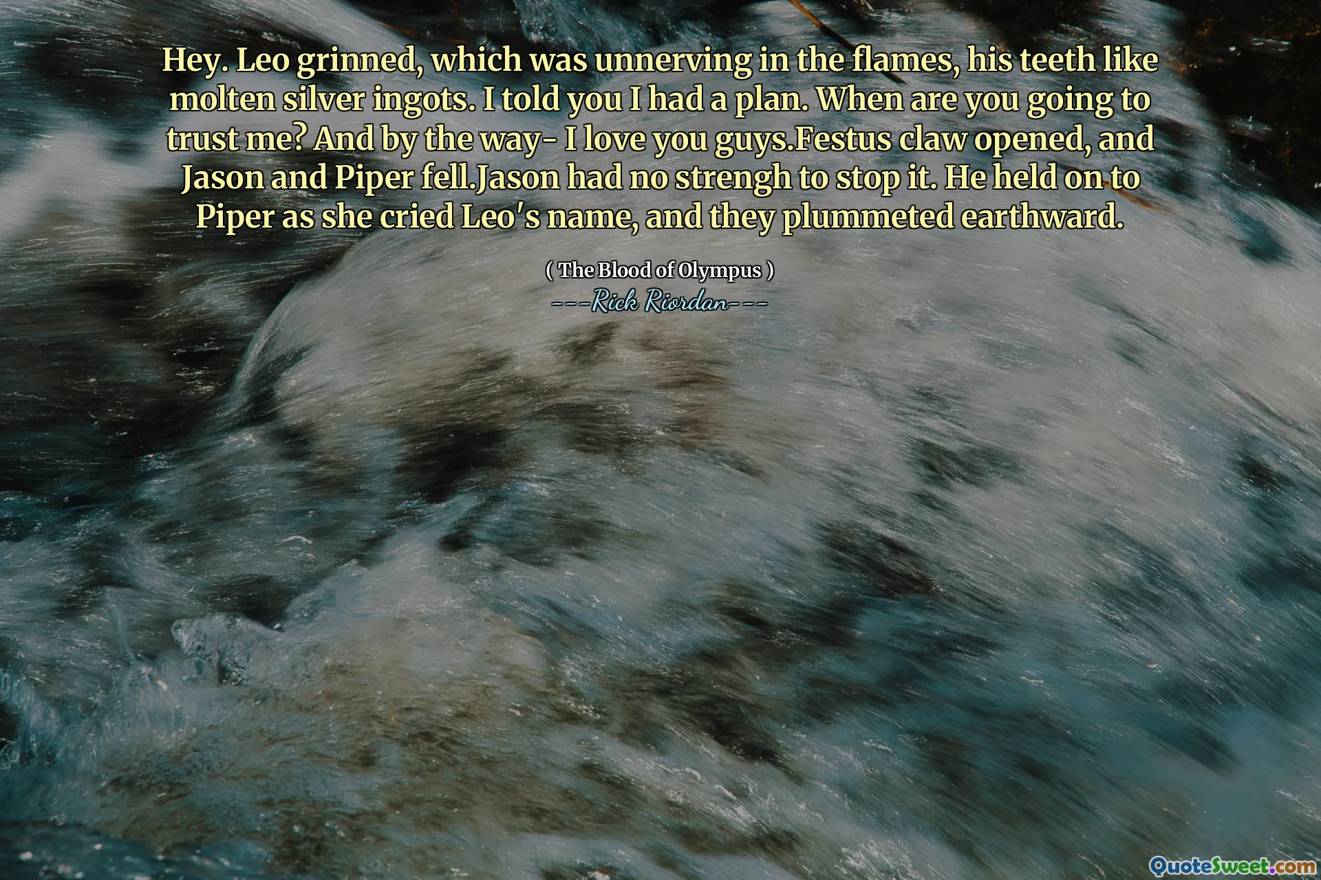 Hey. Leo grinned, which was unnerving in the flames, his teeth like molten silver ingots. I told you I had a plan. When are you going to trust me? And by the way- I love you guys.Festus claw opened, and Jason and Piper fell.Jason had no strengh to stop it. He held on to Piper as she cried Leo's name, and they plummeted earthward.