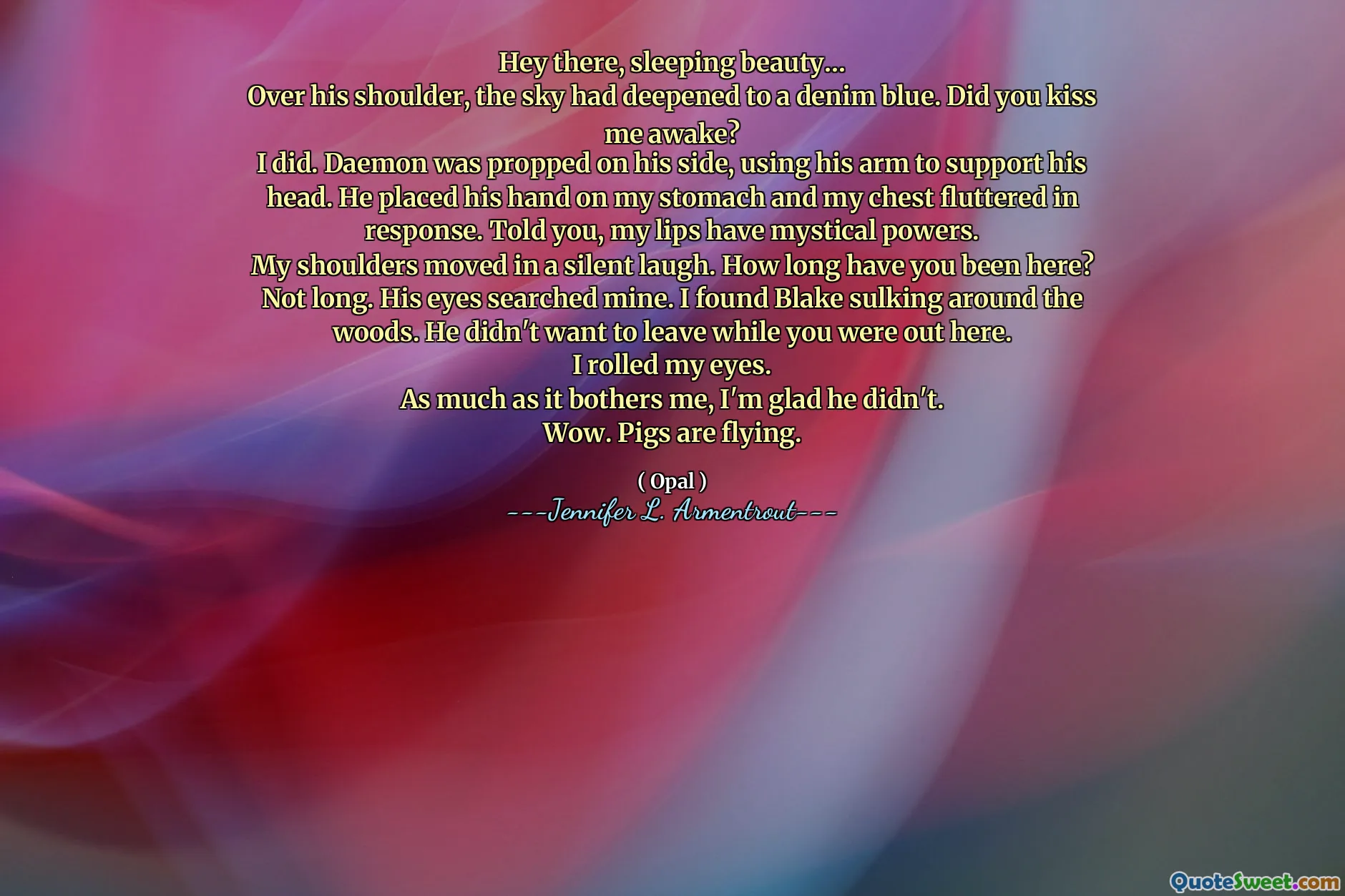 Hey there, sleeping beauty…
Over his shoulder, the sky had deepened to a denim blue. Did you kiss me awake?
I did. Daemon was propped on his side, using his arm to support his head. He placed his hand on my stomach and my chest fluttered in response. Told you, my lips have mystical powers.
My shoulders moved in a silent laugh. How long have you been here?
Not long. His eyes searched mine. I found Blake sulking around the woods. He didn't want to leave while you were out here.
I rolled my eyes.
As much as it bothers me, I'm glad he didn't.
Wow. Pigs are flying.