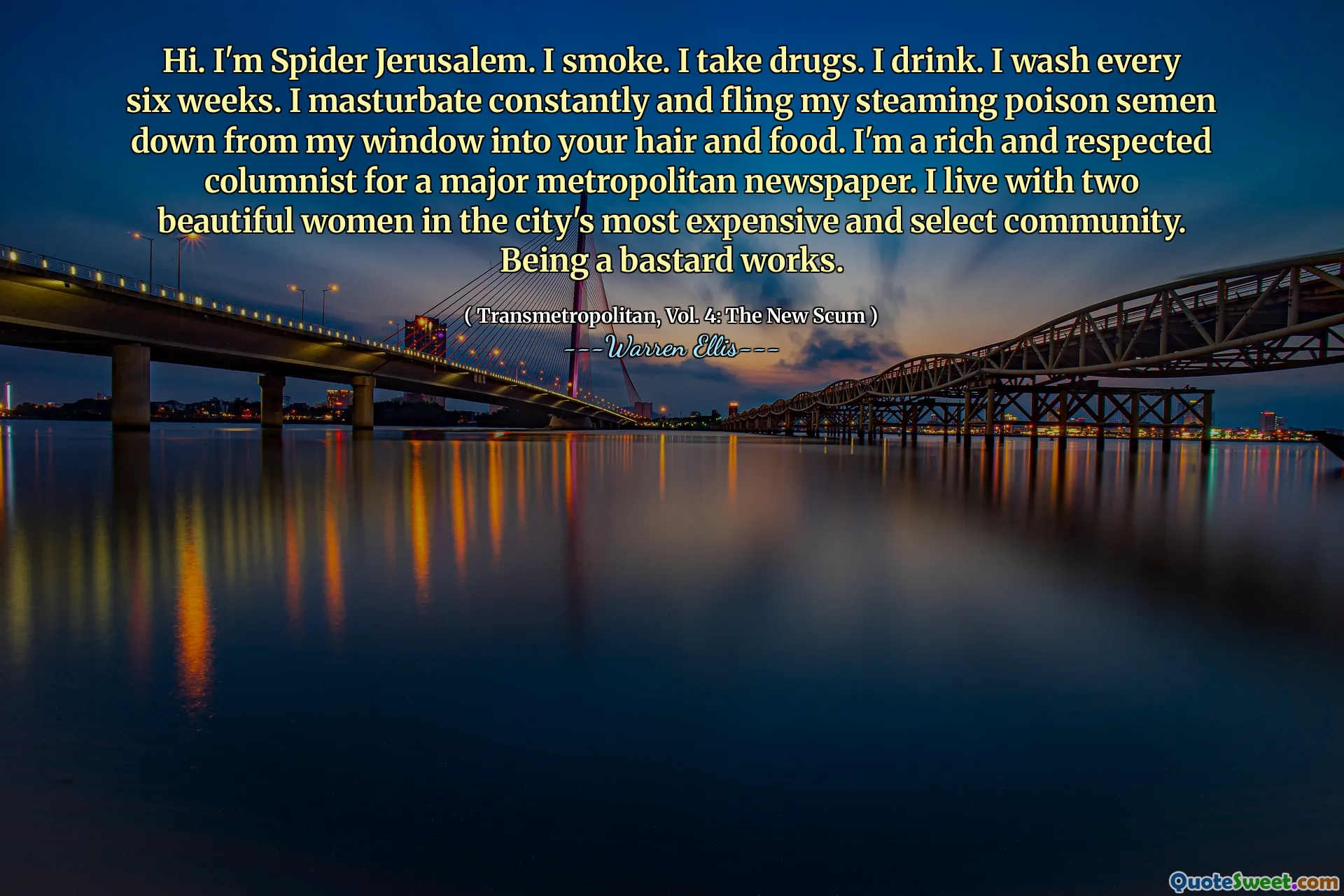 Hi. I'm Spider Jerusalem. I smoke. I take drugs. I drink. I wash every six weeks. I masturbate constantly and fling my steaming poison semen down from my window into your hair and food. I'm a rich and respected columnist for a major metropolitan newspaper. I live with two beautiful women in the city's most expensive and select community. Being a bastard works.