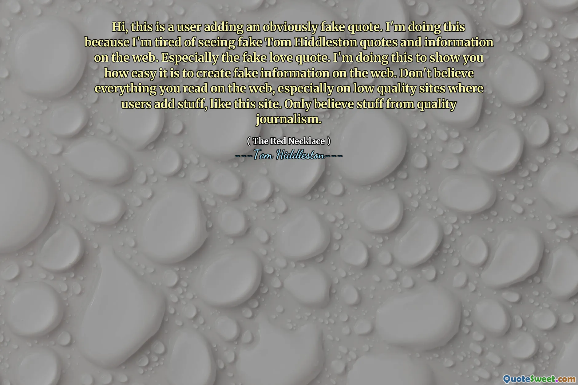 Hi, this is a user adding an obviously fake quote. I'm doing this because I'm tired of seeing fake Tom Hiddleston quotes and information on the web. Especially the fake love quote. I'm doing this to show you how easy it is to create fake information on the web. Don't believe everything you read on the web, especially on low quality sites where users add stuff, like this site. Only believe stuff from quality journalism.