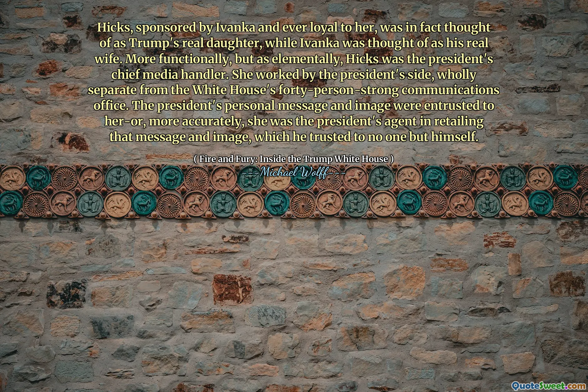 Hicks, sponsored by Ivanka and ever loyal to her, was in fact thought of as Trump's real daughter, while Ivanka was thought of as his real wife. More functionally, but as elementally, Hicks was the president's chief media handler. She worked by the president's side, wholly separate from the White House's forty-person-strong communications office. The president's personal message and image were entrusted to her-or, more accurately, she was the president's agent in retailing that message and image, which he trusted to no one but himself.