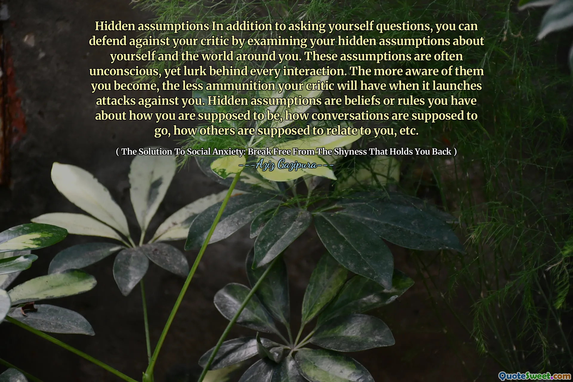 Hidden assumptions In addition to asking yourself questions, you can defend against your critic by examining your hidden assumptions about yourself and the world around you. These assumptions are often unconscious, yet lurk behind every interaction. The more aware of them you become, the less ammunition your critic will have when it launches attacks against you. Hidden assumptions are beliefs or rules you have about how you are supposed to be, how conversations are supposed to go, how others are supposed to relate to you, etc.