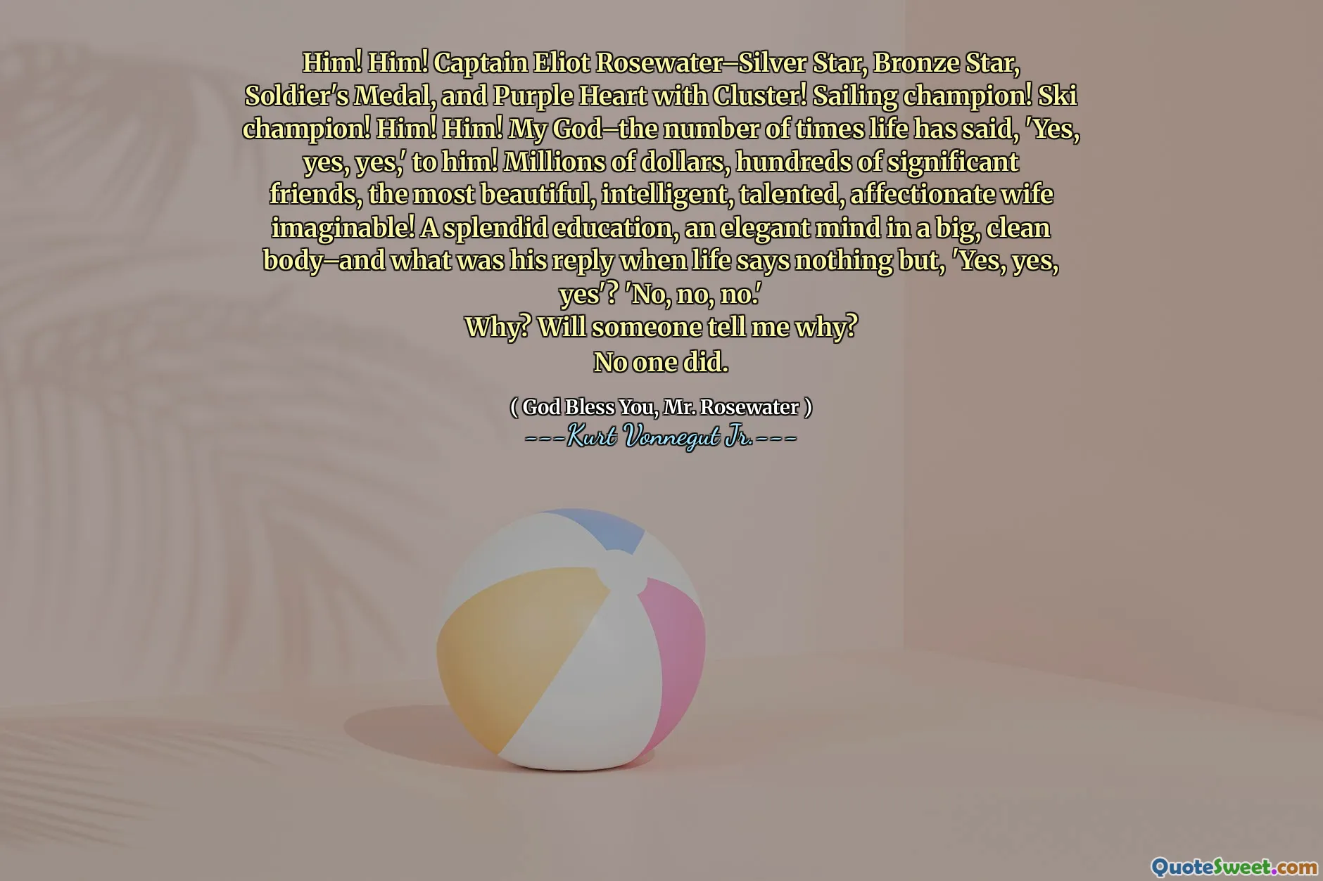Him! Him! Captain Eliot Rosewater–Silver Star, Bronze Star, Soldier's Medal, and Purple Heart with Cluster! Sailing champion! Ski champion! Him! Him! My God–the number of times life has said, 'Yes, yes, yes,' to him! Millions of dollars, hundreds of significant friends, the most beautiful, intelligent, talented, affectionate wife imaginable! A splendid education, an elegant mind in a big, clean body–and what was his reply when life says nothing but, 'Yes, yes, yes'? 'No, no, no.'
Why? Will someone tell me why?
No one did.