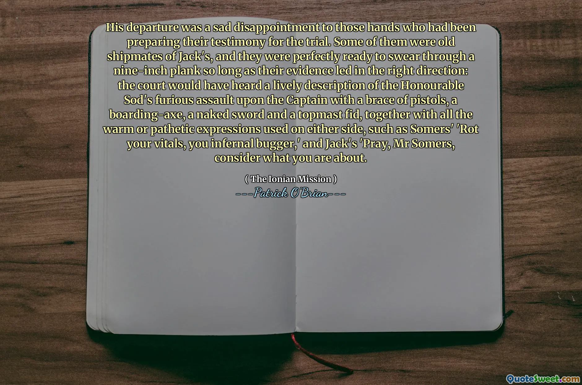His departure was a sad disappointment to those hands who had been preparing their testimony for the trial. Some of them were old shipmates of Jack's, and they were perfectly ready to swear through a nine-inch plank so long as their evidence led in the right direction: the court would have heard a lively description of the Honourable Sod's furious assault upon the Captain with a brace of pistols, a boarding-axe, a naked sword and a topmast fid, together with all the warm or pathetic expressions used on either side, such as Somers' 'Rot your vitals, you infernal bugger,' and Jack's 'Pray, Mr Somers, consider what you are about.