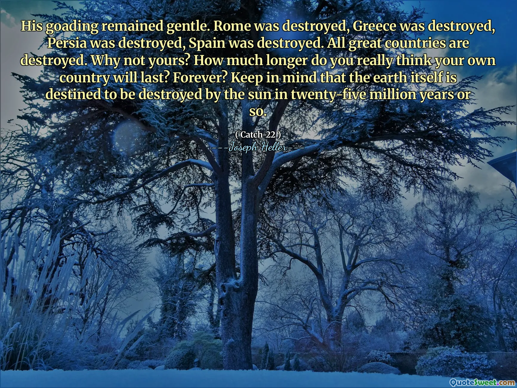 His goading remained gentle. Rome was destroyed, Greece was destroyed, Persia was destroyed, Spain was destroyed. All great countries are destroyed. Why not yours? How much longer do you really think your own country will last? Forever? Keep in mind that the earth itself is destined to be destroyed by the sun in twenty-five million years or so.