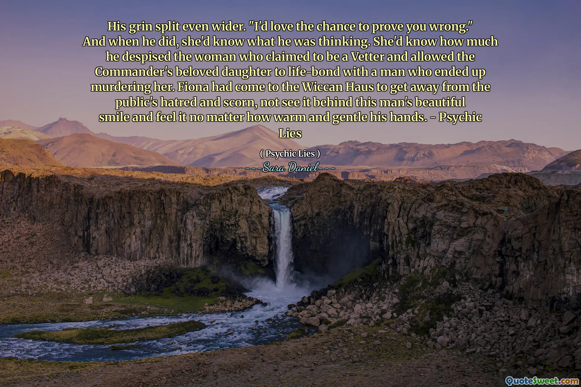 His grin split even wider. "I'd love the chance to prove you wrong." And when he did, she'd know what he was thinking. She'd know how much he despised the woman who claimed to be a Vetter and allowed the Commander's beloved daughter to life-bond with a man who ended up murdering her. Fiona had come to the Wiccan Haus to get away from the public's hatred and scorn, not see it behind this man's beautiful smile and feel it no matter how warm and gentle his hands. - Psychic Lies