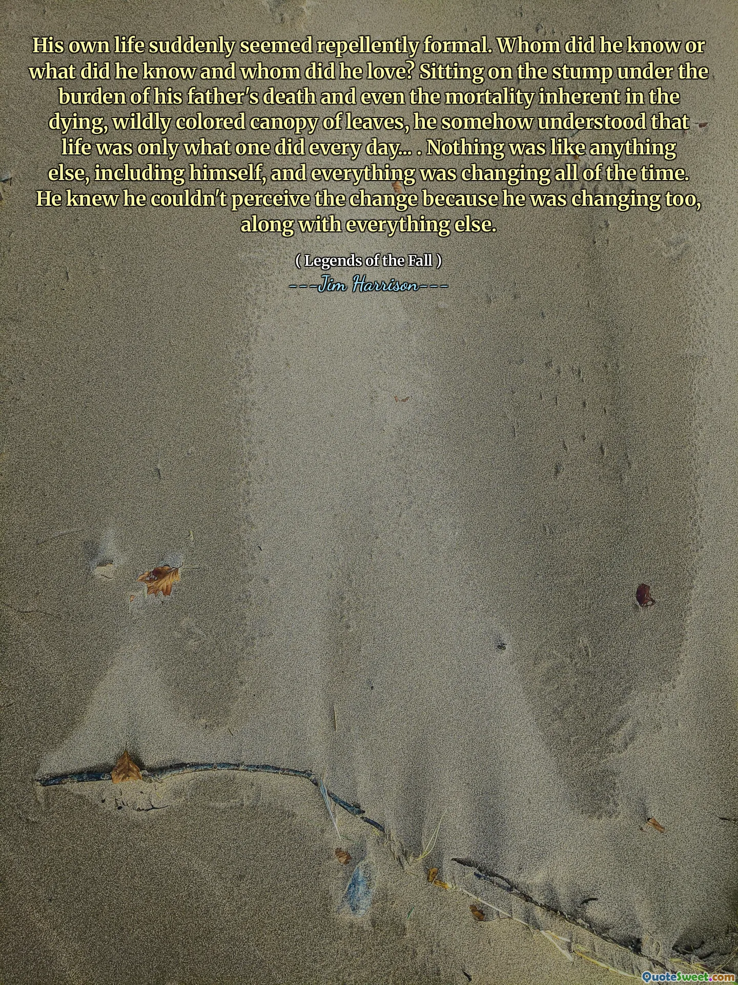 His own life suddenly seemed repellently formal. Whom did he know or what did he know and whom did he love? Sitting on the stump under the burden of his father's death and even the mortality inherent in the dying, wildly colored canopy of leaves, he somehow understood that life was only what one did every day... . Nothing was like anything else, including himself, and everything was changing all of the time. He knew he couldn't perceive the change because he was changing too, along with everything else.