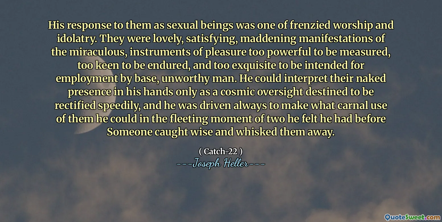 Его ответ на них как сексуальных существ был одним из бешеных поклонения и идолопоклонства. Они были прекрасными, удовлетворяющими, сводящими к себе, проявлениями чудесных, слишком сильных инструментов удовольствия, чтобы их можно было измерить, слишком стремиться к переживанию, и слишком изысканны, чтобы быть предназначенными для занятости у базового, недостойного человека. Он мог интерпретировать их обнаженное присутствие в своих руках только как космический надзор, предназначенный для быстрого исправления, и он всегда был