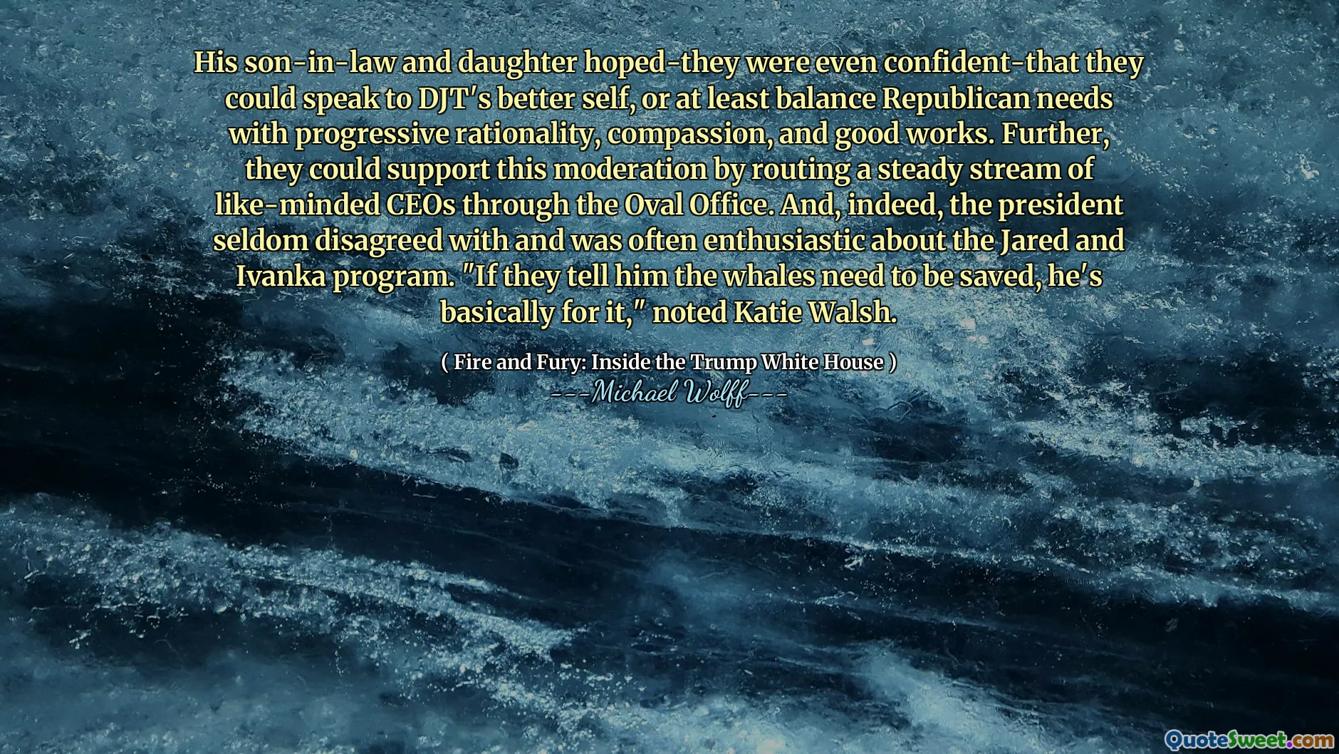 His son-in-law and daughter hoped-they were even confident-that they could speak to DJT's better self, or at least balance Republican needs with progressive rationality, compassion, and good works. Further, they could support this moderation by routing a steady stream of like-minded CEOs through the Oval Office. And, indeed, the president seldom disagreed with and was often enthusiastic about the Jared and Ivanka program. "If they tell him the whales need to be saved, he's basically for it," noted Katie Walsh.