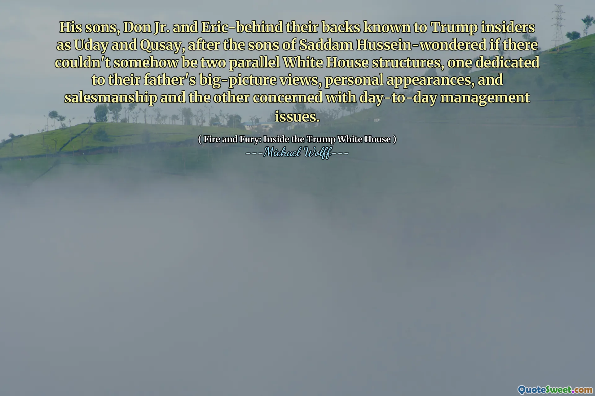 His sons, Don Jr. and Eric-behind their backs known to Trump insiders as Uday and Qusay, after the sons of Saddam Hussein-wondered if there couldn't somehow be two parallel White House structures, one dedicated to their father's big-picture views, personal appearances, and salesmanship and the other concerned with day-to-day management issues.