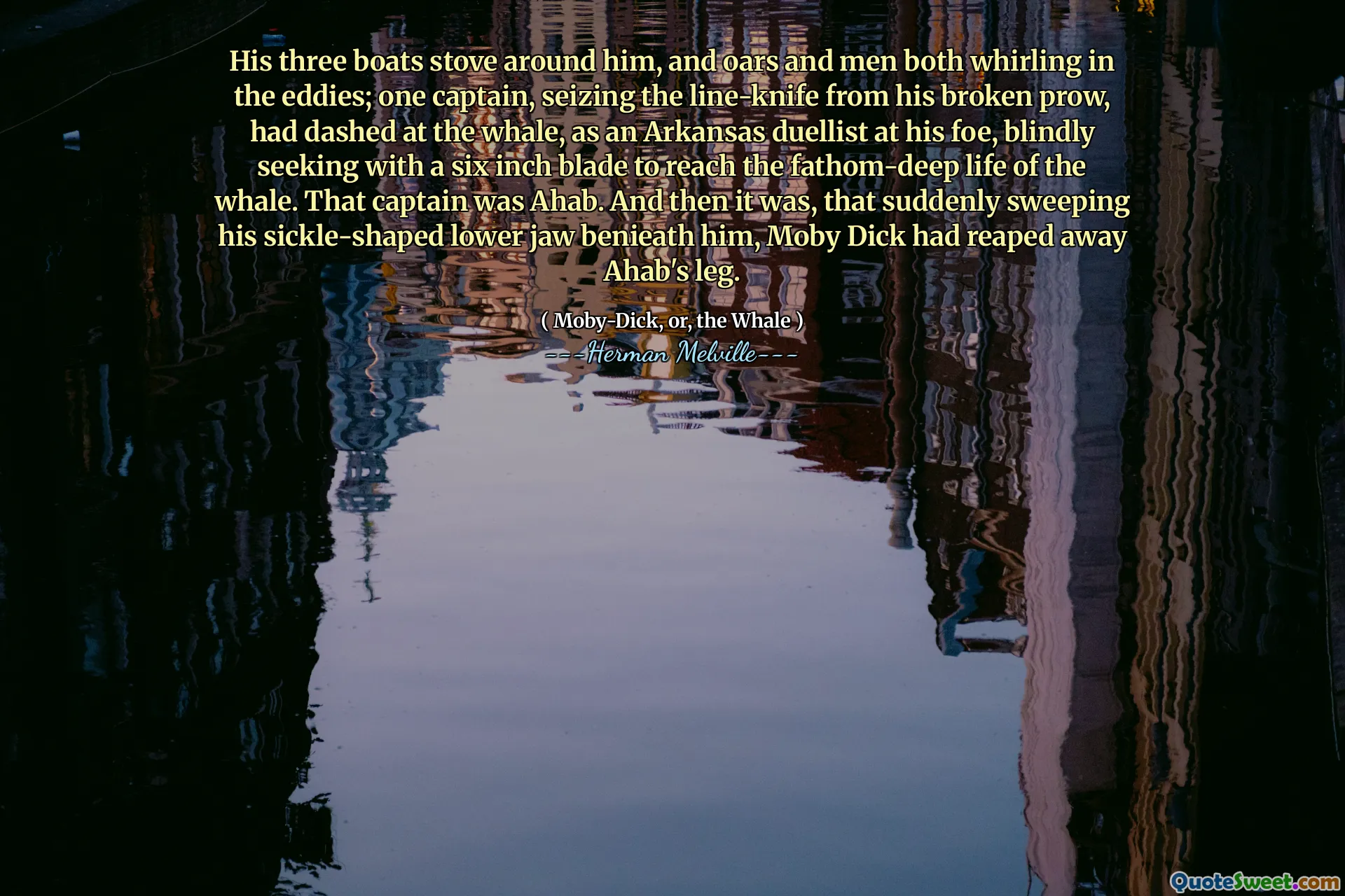 Hans tre båtar spis runt honom, och åror och män som båda virvlar i virvlarna; En kapten, som grep line-kniven från sin trasiga prow, hade strövat vid valen, som en Arkansas-duellist vid sin fiende och sökte blindt med ett sex tum blad för att nå valets fathom-djupa liv. Den kaptenen var Ahab. Och då var det, som plötsligt svepte hans seglformade underkäken Benieath honom, Moby Dick hade skördat bort Ahabs ben.
