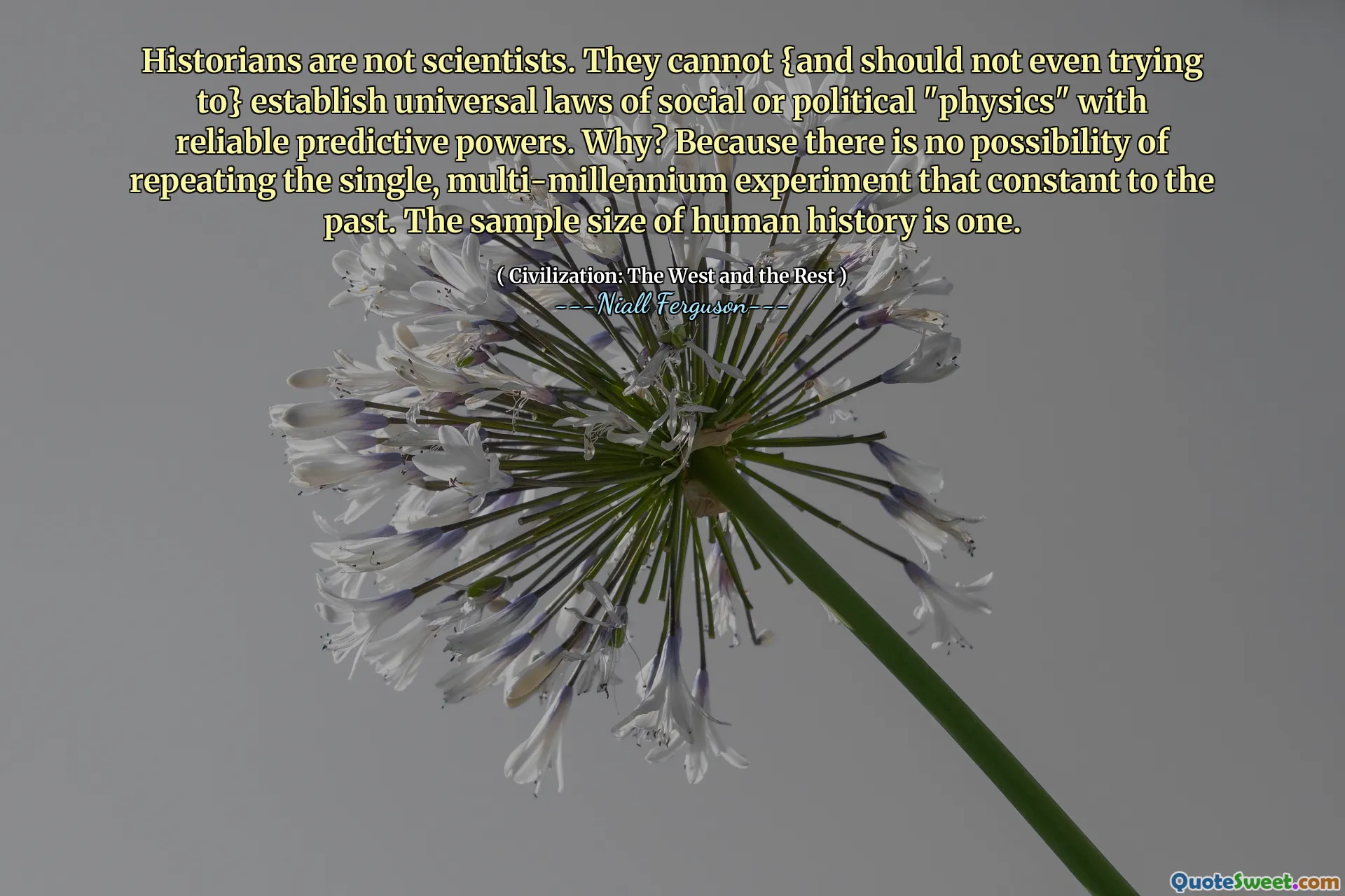 Historians are not scientists. They cannot {and should not even trying to} establish universal laws of social or political "physics" with reliable predictive powers. Why? Because there is no possibility of repeating the single, multi-millennium experiment that constant to the past. The sample size of human history is one.