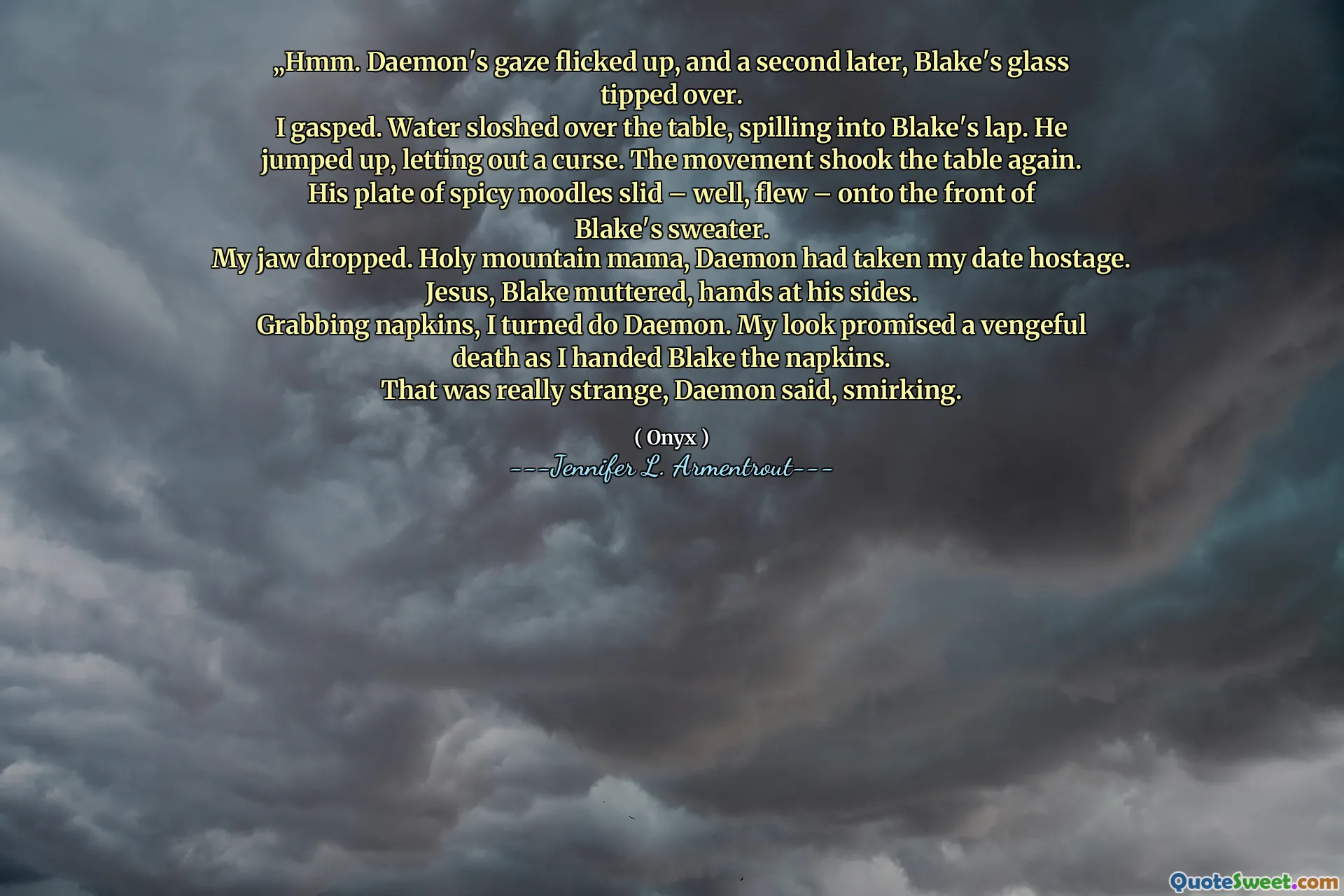 „Hmm. Daemon's gaze flicked up, and a second later, Blake's glass tipped over.
I gasped. Water sloshed over the table, spilling into Blake's lap. He jumped up, letting out a curse. The movement shook the table again. His plate of spicy noodles slid – well, flew – onto the front of Blake's sweater.
My jaw dropped. Holy mountain mama, Daemon had taken my date hostage.
Jesus, Blake muttered, hands at his sides.
Grabbing napkins, I turned do Daemon. My look promised a vengeful death as I handed Blake the napkins.
That was really strange, Daemon said, smirking.