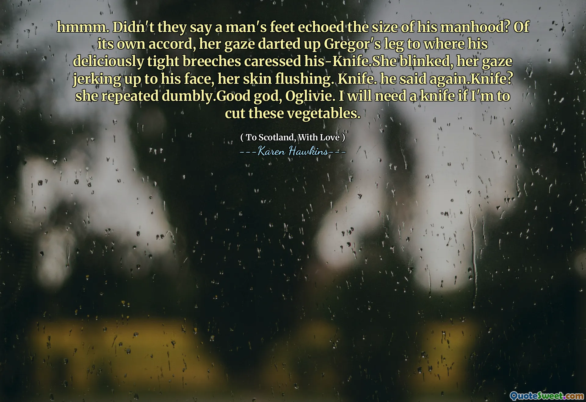 hmmm. Didn't they say a man's feet echoed the size of his manhood? Of its own accord, her gaze darted up Gregor's leg to where his deliciously tight breeches caressed his-Knife.She blinked, her gaze jerking up to his face, her skin flushing. Knife. he said again.Knife? she repeated dumbly.Good god, Oglivie. I will need a knife if I'm to cut these vegetables.