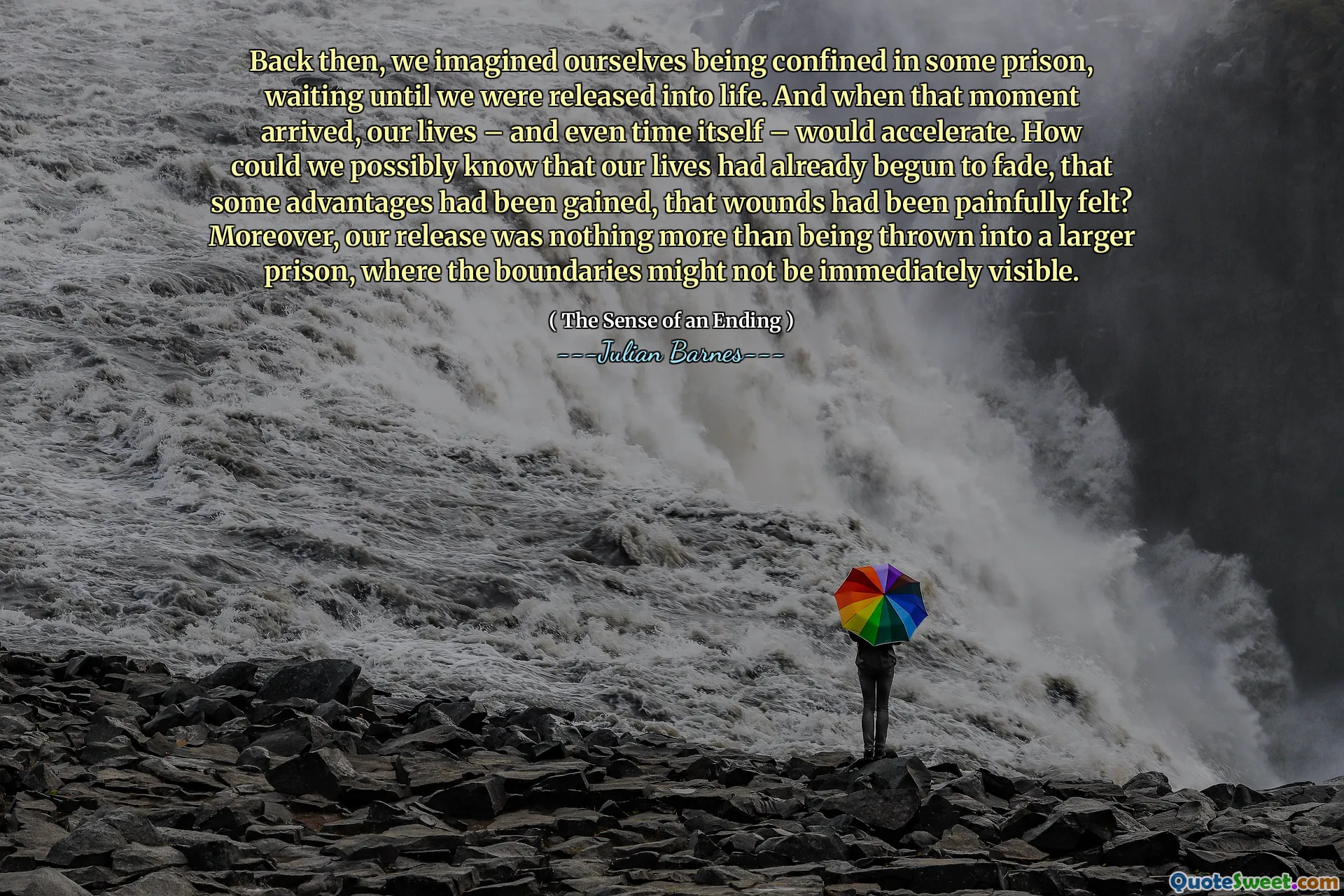 Back then, we imagined ourselves being confined in some prison, waiting until we were released into life. And when that moment arrived, our lives – and even time itself – would accelerate. How could we possibly know that our lives had already begun to fade, that some advantages had been gained, that wounds had been painfully felt? Moreover, our release was nothing more than being thrown into a larger prison, where the boundaries might not be immediately visible.