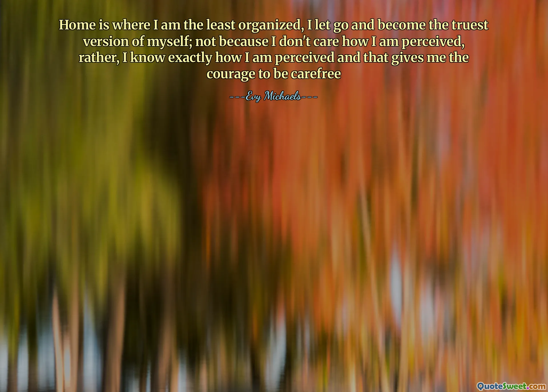 Home is where I am the least organized, I let go and become the truest version of myself; not because I don't care how I am perceived, rather, I know exactly how I am perceived and that gives me the courage to be carefree
