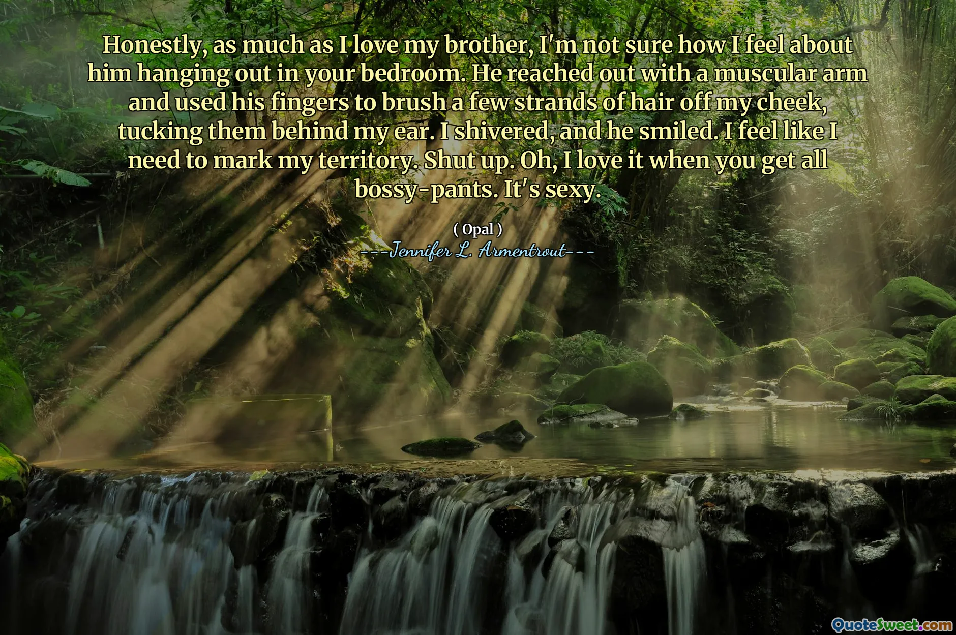 Honestly, as much as I love my brother, I'm not sure how I feel about him hanging out in your bedroom. He reached out with a muscular arm and used his fingers to brush a few strands of hair off my cheek, tucking them behind my ear. I shivered, and he smiled. I feel like I need to mark my territory. Shut up. Oh, I love it when you get all bossy-pants. It's sexy.