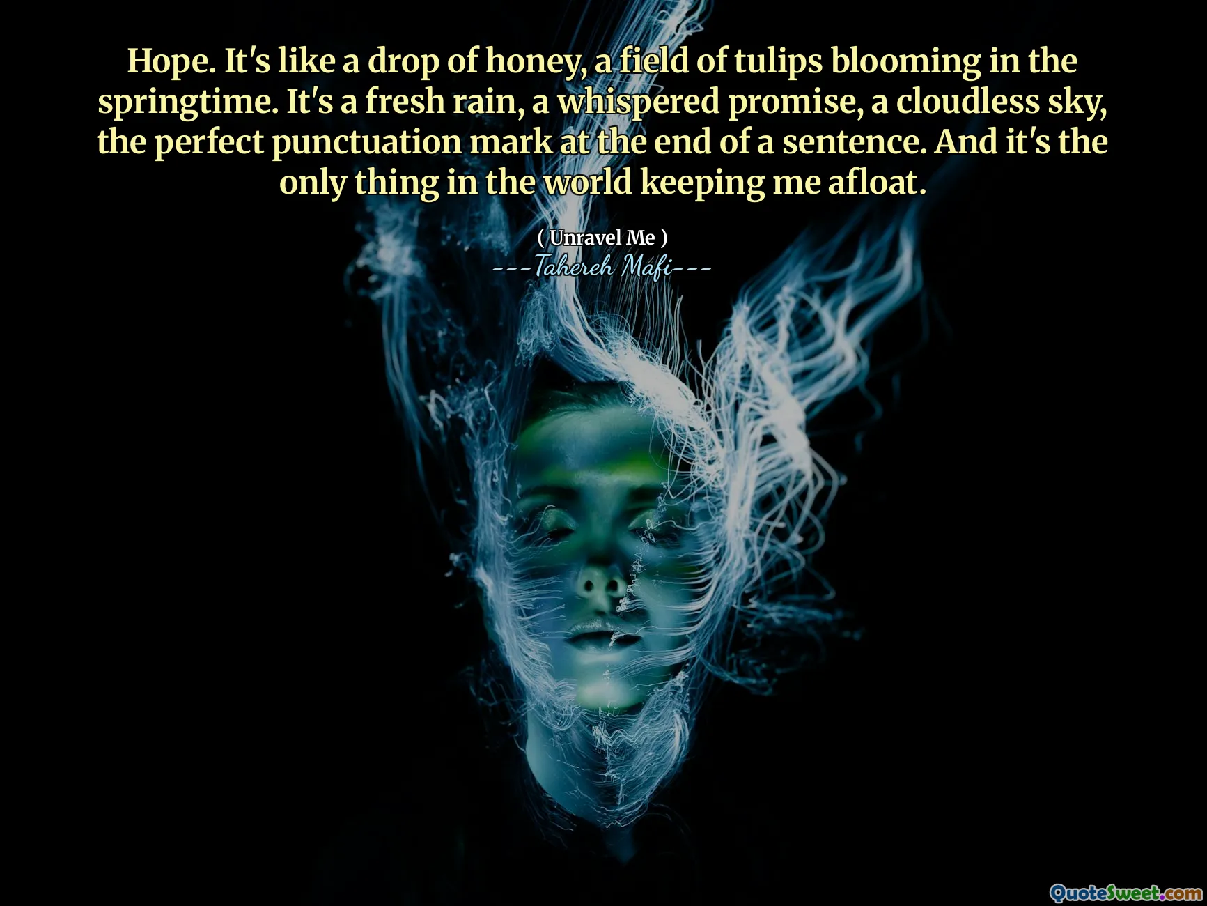 Hope. It's like a drop of honey, a field of tulips blooming in the springtime. It's a fresh rain, a whispered promise, a cloudless sky, the perfect punctuation mark at the end of a sentence. And it's the only thing in the world keeping me afloat.