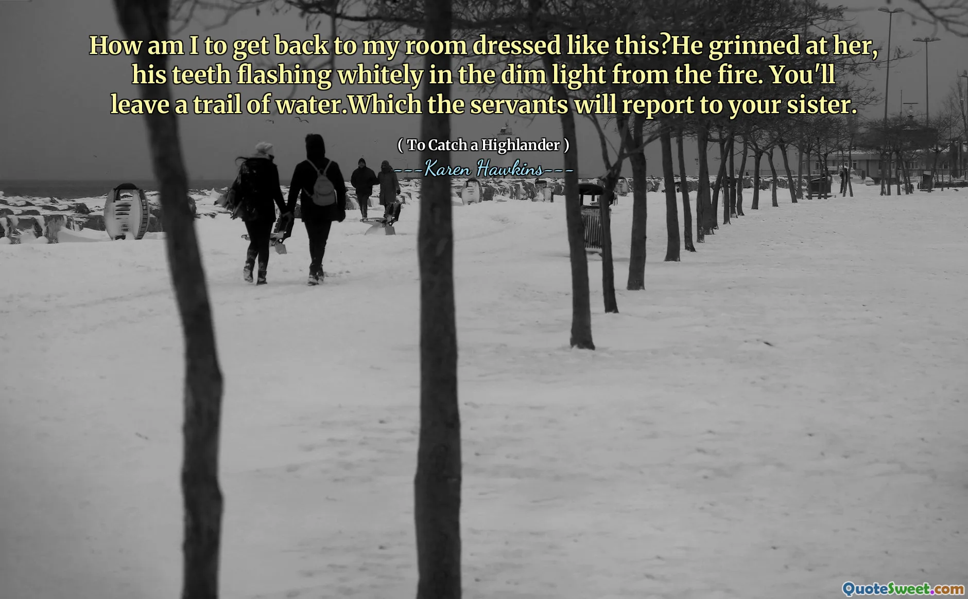 How am I to get back to my room dressed like this?He grinned at her, his teeth flashing whitely in the dim light from the fire. You'll leave a trail of water.Which the servants will report to your sister.