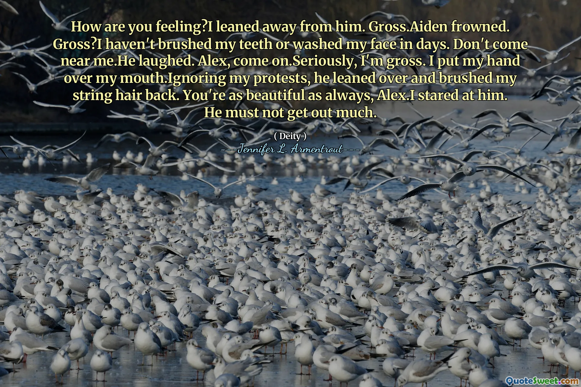 How are you feeling?I leaned away from him. Gross.Aiden frowned. Gross?I haven't brushed my teeth or washed my face in days. Don't come near me.He laughed. Alex, come on.Seriously, I'm gross. I put my hand over my mouth.Ignoring my protests, he leaned over and brushed my string hair back. You're as beautiful as always, Alex.I stared at him. He must not get out much.