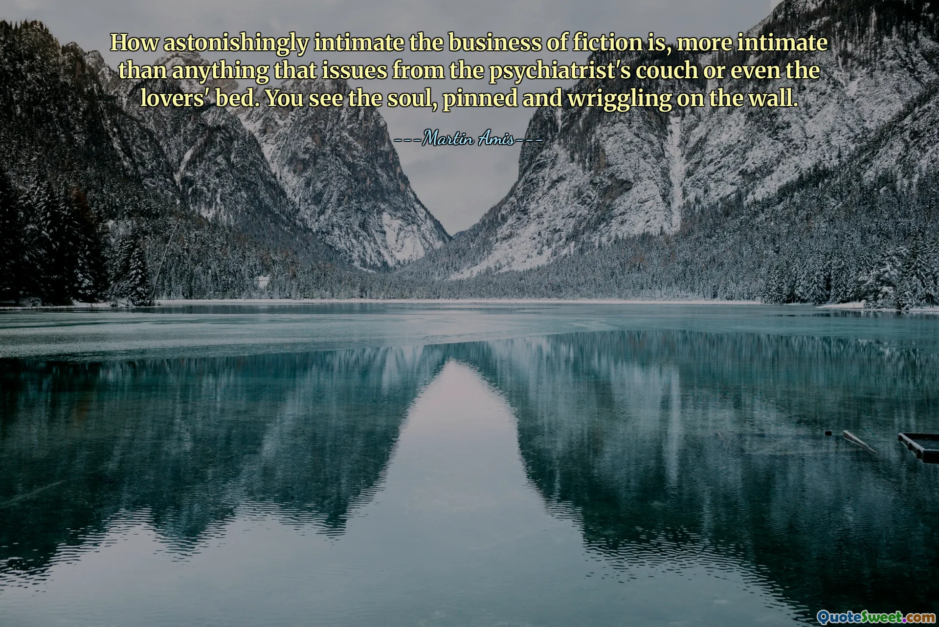How astonishingly intimate the business of fiction is, more intimate than anything that issues from the psychiatrist's couch or even the lovers' bed. You see the soul, pinned and wriggling on the wall.