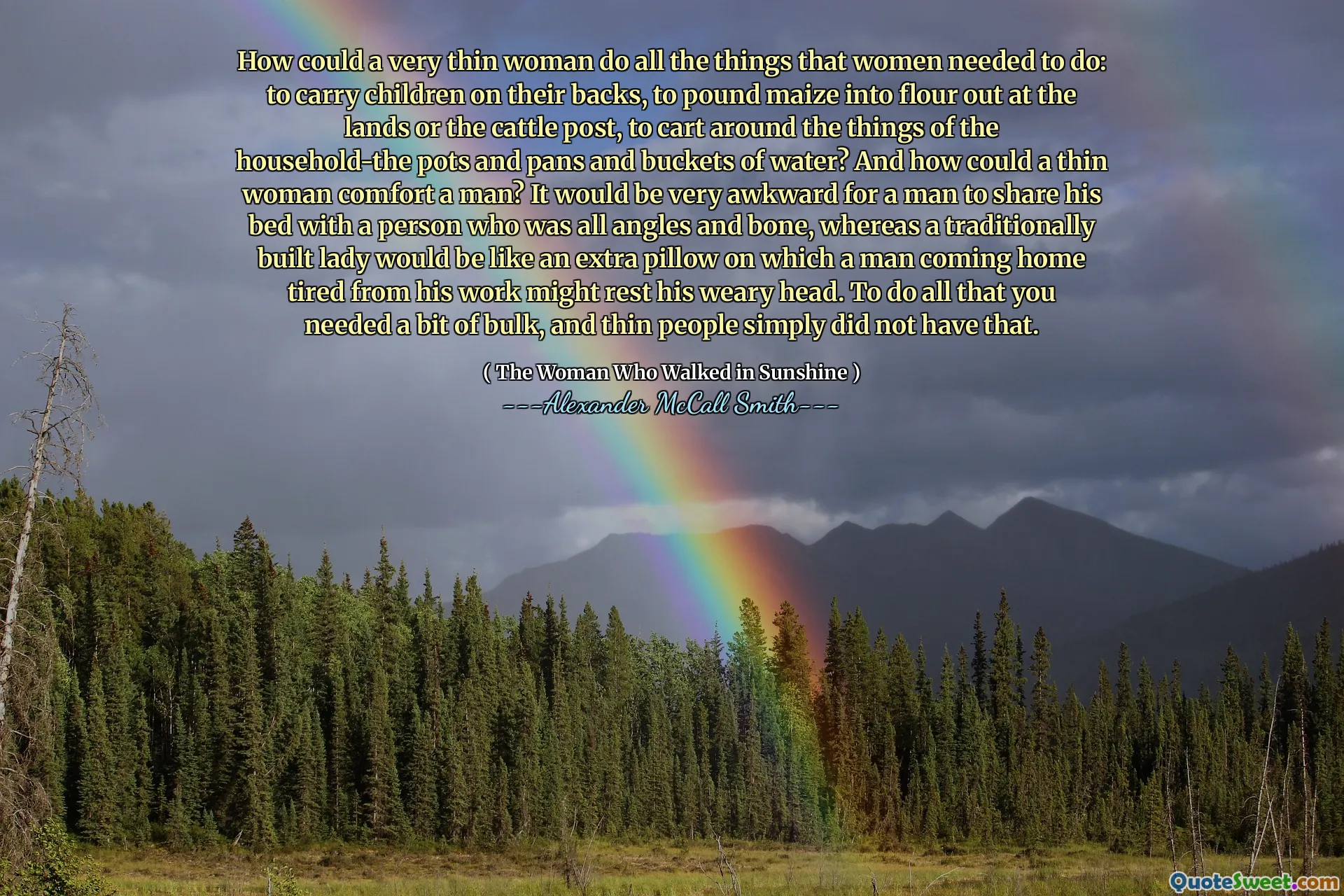كيف يمكن أن تفعل امرأة رفيعة للغاية كل الأشياء التي يتعين على النساء القيام بها: لنقل الأطفال على ظهورهم ، لتراجع الذرة في الطحين في الأراضي أو ماشية ماشية ، لالتقاط الأشياء حول الأسرة-الأواني والمقالي ودلو الماء؟ وكيف يمكن للمرأة الرقيقة أن تريح الرجل؟ سيكون من المحرج للغاية أن يشارك الرجل سريره مع شخص كان كل الزوايا والعظام ، في حين أن سيدة مبنية تقليديًا ستكون مثل وسادة إضافية يمكن لرجل عائدين إلى المنزل تعب من عمله. للقيام بكل ما تحتاجه قليلاً من الجزء الأكبر ، ولم يكن لدى الأشخاص الرفيعين ذلك.