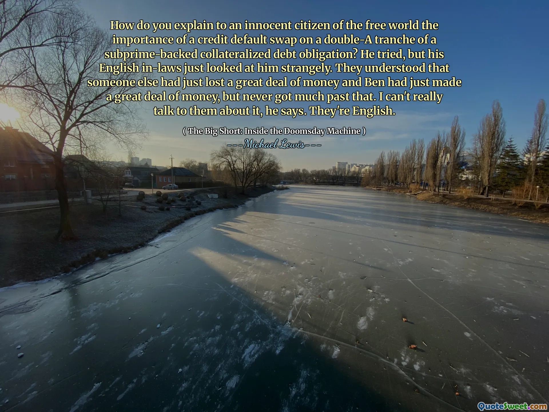 Hoe leg je aan een onschuldige burger van de vrije wereld het belang van een credit-standaardwissel op een dubbele-A-tranche van een door subprime gesteunde onderpandschuldverplichting? Hij probeerde het, maar zijn Engelse schoonouders keken hem gewoon vreemd aan. Ze begrepen dat iemand anders net veel geld had verloren en dat Ben net veel geld had verdiend, maar daar nooit veel voorbij is gekomen. Ik kan er niet echt met ze over praten, zegt hij. Ze zijn Engels.