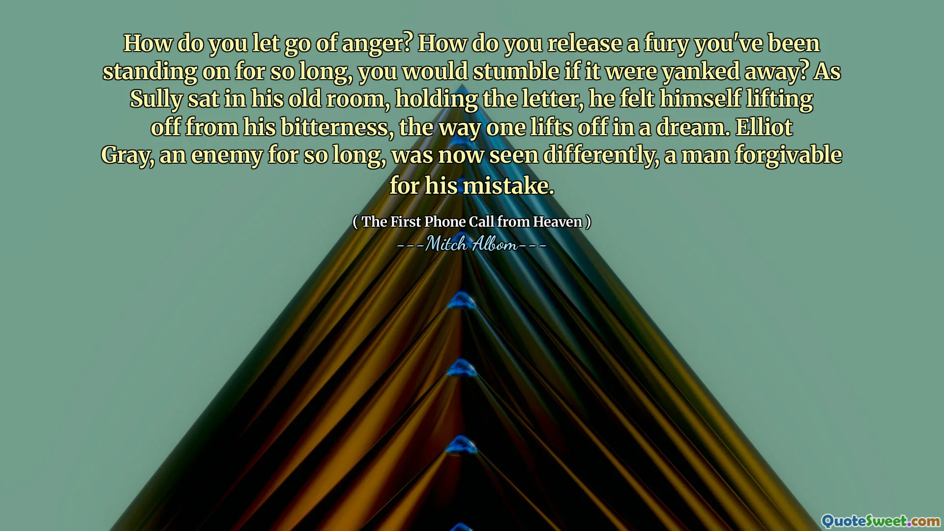 How do you let go of anger? How do you release a fury you've been standing on for so long, you would stumble if it were yanked away? As Sully sat in his old room, holding the letter, he felt himself lifting off from his bitterness, the way one lifts off in a dream. Elliot Gray, an enemy for so long, was now seen differently, a man forgivable for his mistake.