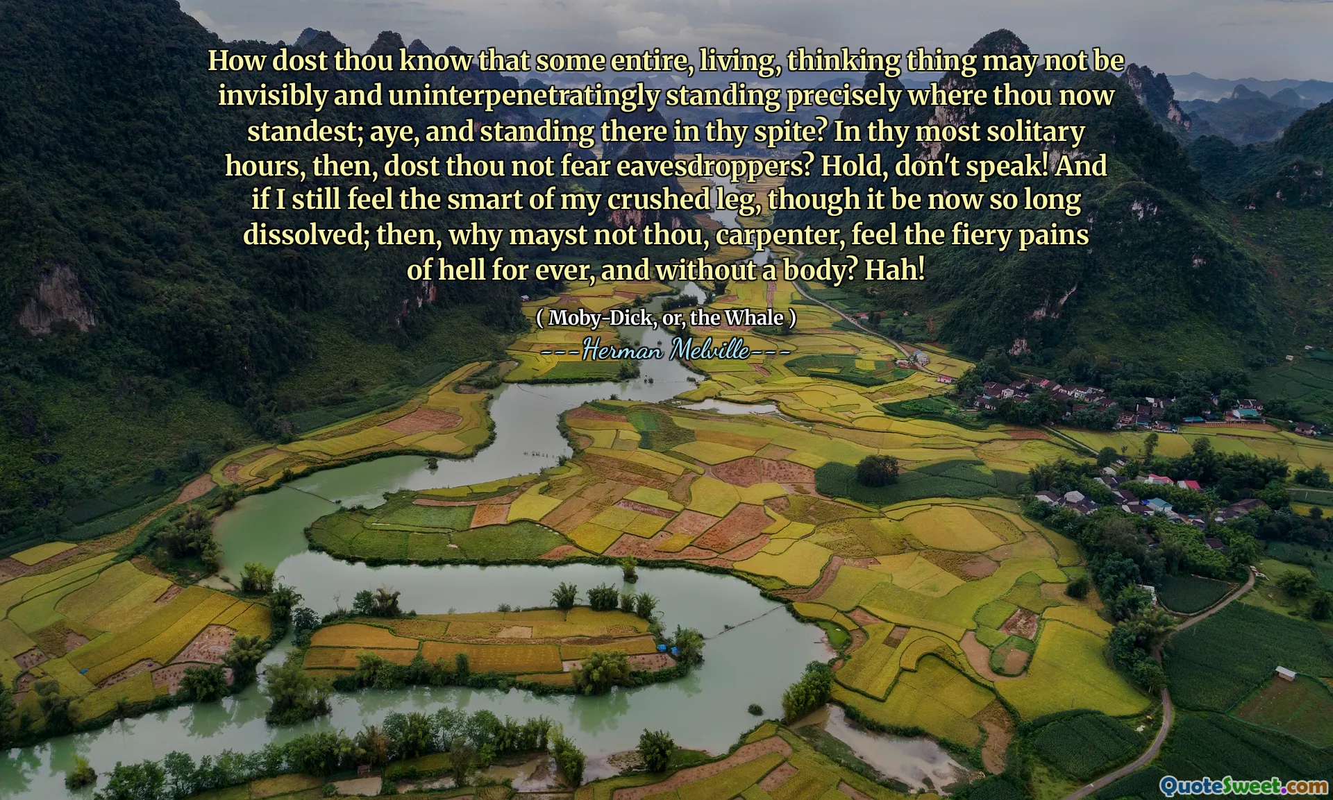 Làm thế nào mà ngươi biết rằng một số điều, cuộc sống, suy nghĩ có thể không vô hình và không liên tục đứng chính xác nơi ngươi bây giờ đứng nhất; Aye, và đứng đó trong sự bất chấp của bạn? Trong những giờ đơn độc nhất của bạn, sau đó, bạn không sợ nghe lén? Giữ lấy, đừng nói! Và nếu tôi vẫn cảm thấy sự thông minh của đôi chân bị nghiền nát của mình, mặc dù bây giờ nó đã quá dài; Sau đó, tại sao bạn không phải là ngươi, thợ mộc, cảm thấy những nỗi đau dữ dội của địa ngục mãi mãi, và không có cơ thể? Hah!