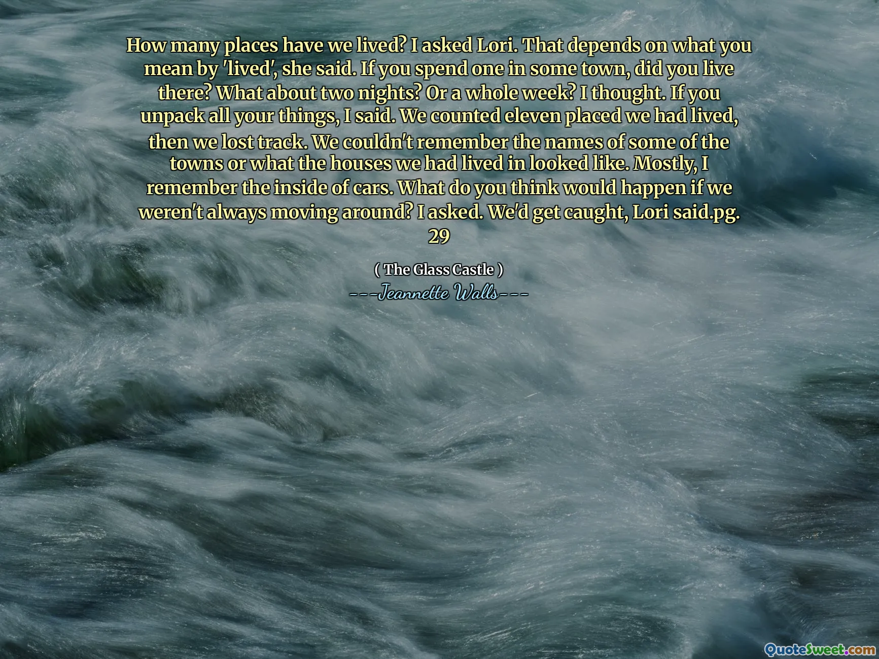 ¿Cuántos lugares hemos vivido? Le pregunté a Lori. Eso depende de lo que quieras decir con "Vivir", dijo. Si pasas uno en una ciudad, ¿viviste allí? ¿Qué pasa con dos noches? O una semana entera?  Pensé. Si desempacas todas tus cosas, le dije. Contamos once colocados que habíamos vivido, luego perdimos la pista. No podíamos recordar los nombres de algunas de las ciudades o cómo se veían las casas en las que habíamos vivido. Sobre todo, recuerdo el interior de los autos. ¿Qué crees que pasaría si no siempre nos estuviéramos moviendo? Yo pregunté. Nos atraparían, dijo Lori.pg. 29