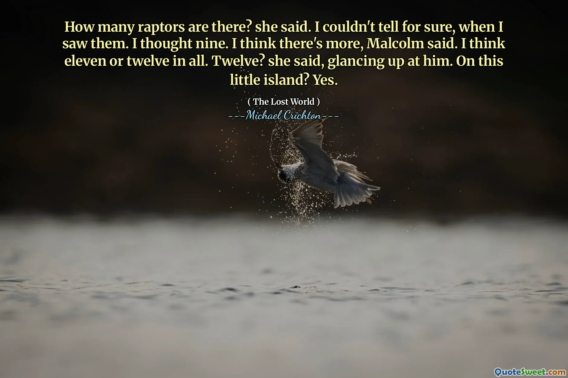 How many raptors are there? she said. I couldn't tell for sure, when I saw them. I thought nine. I think there's more, Malcolm said. I think eleven or twelve in all. Twelve? she said, glancing up at him. On this little island? Yes.
