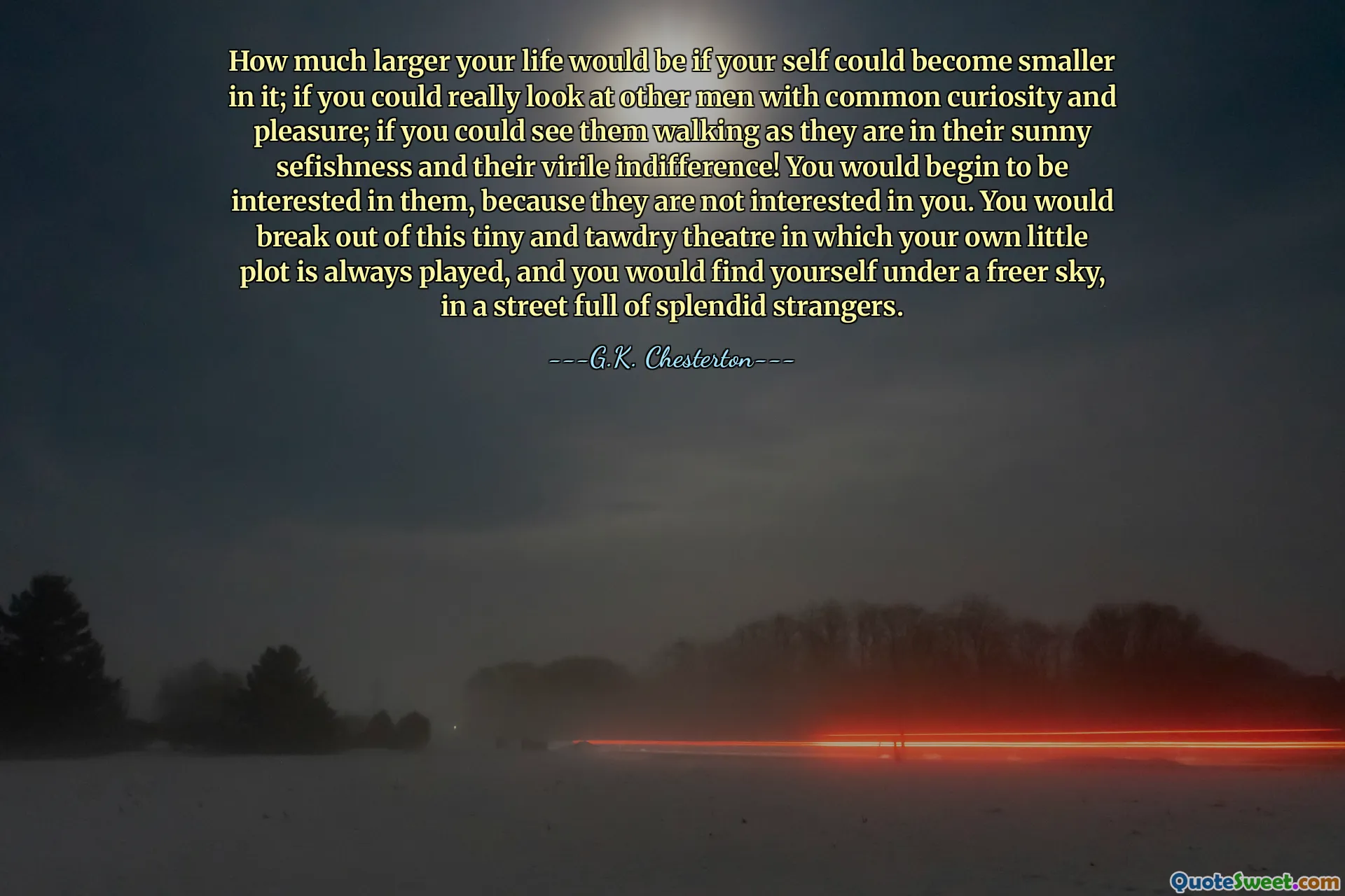 How much larger your life would be if your self could become smaller in it; if you could really look at other men with common curiosity and pleasure; if you could see them walking as they are in their sunny sefishness and their virile indifference! You would begin to be interested in them, because they are not interested in you. You would break out of this tiny and tawdry theatre in which your own little plot is always played, and you would find yourself under a freer sky, in a street full of splendid strangers.