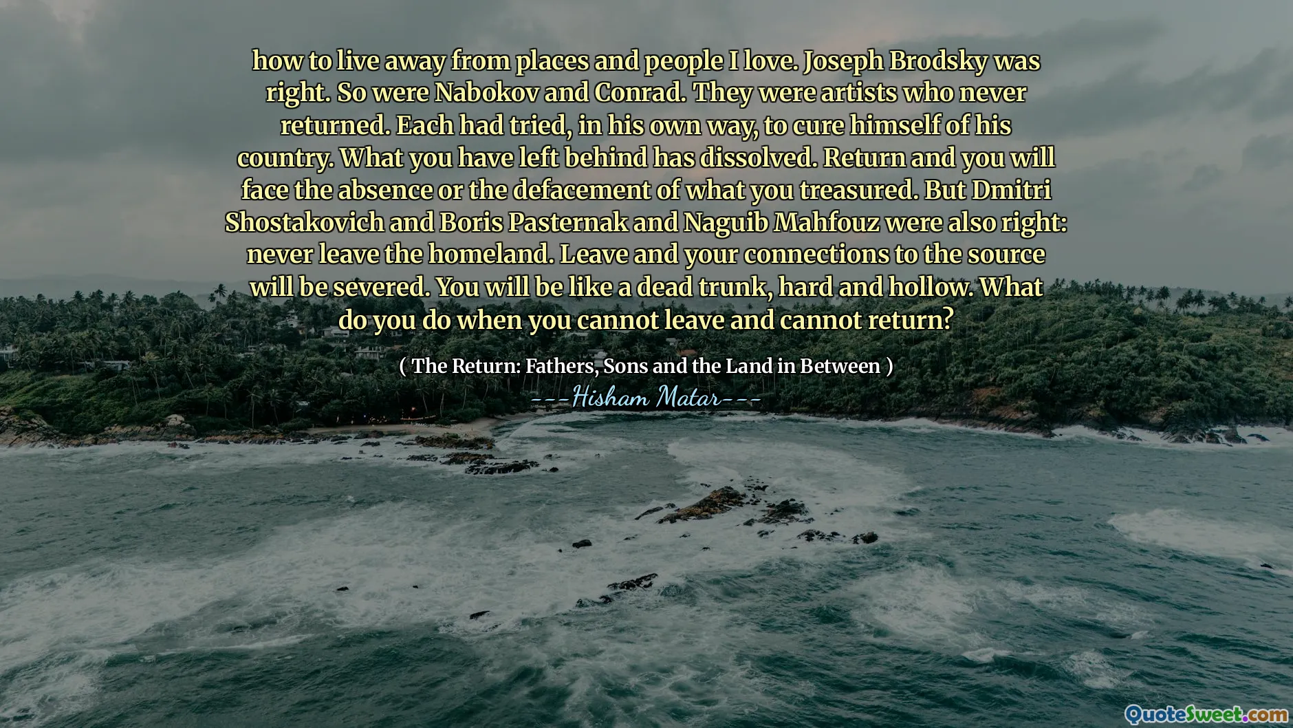 मैं उन जगहों और लोगों से दूर कैसे रहूं। जोसेफ ब्रोडस्की सही था। तो नाबोकोव और कॉनराड थे। वे ऐसे कलाकार थे जो कभी नहीं लौटे। प्रत्येक ने अपने देश में खुद को ठीक करने के लिए, अपने तरीके से, अपने तरीके से कोशिश की थी। आपने जो कुछ छोड़ा है वह भंग हो गया है। लौटें और आप जो भी क़ीमती हैं, उसकी अनुपस्थिति या विस्थापन का सामना करेंगे। लेकिन दिमित्री शोस्तकोविच और बोरिस पास्टर्नक और नागुइब