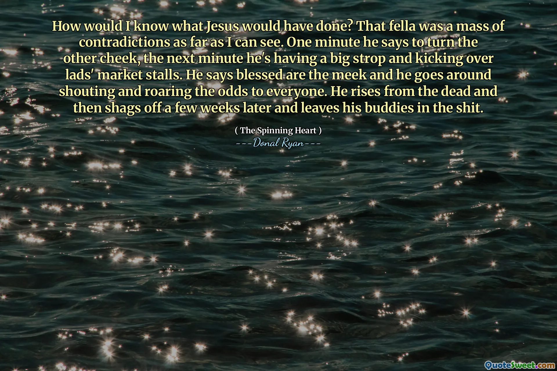 How would I know what Jesus would have done? That fella was a mass of contradictions as far as I can see. One minute he says to turn the other cheek, the next minute he's having a big strop and kicking over lads' market stalls. He says blessed are the meek and he goes around shouting and roaring the odds to everyone. He rises from the dead and then shags off a few weeks later and leaves his buddies in the shit.