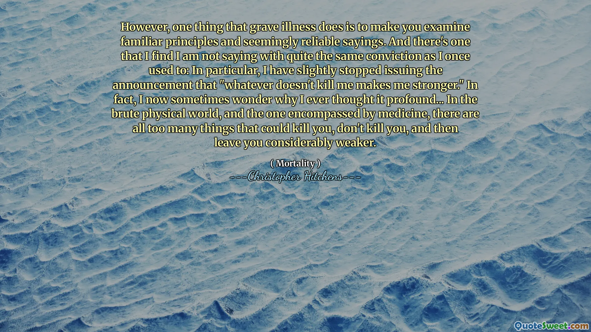 However, one thing that grave illness does is to make you examine familiar principles and seemingly reliable sayings. And there's one that I find I am not saying with quite the same conviction as I once used to: In particular, I have slightly stopped issuing the announcement that "whatever doesn't kill me makes me stronger." In fact, I now sometimes wonder why I ever thought it profound... In the brute physical world, and the one encompassed by medicine, there are all too many things that could kill you, don't kill you, and then leave you considerably weaker.