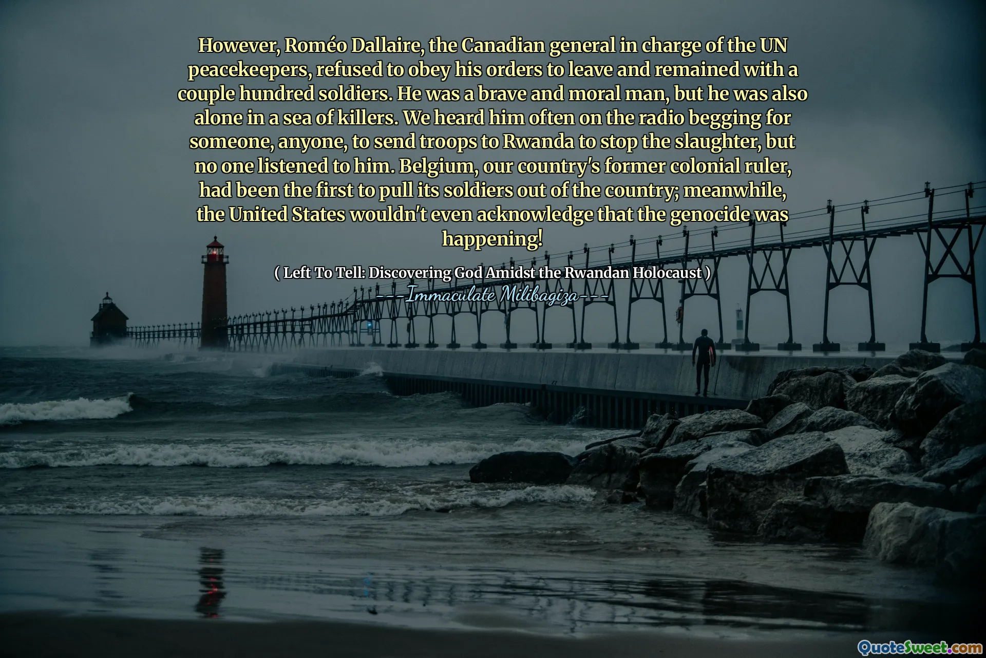 However, Roméo Dallaire, the Canadian general in charge of the UN peacekeepers, refused to obey his orders to leave and remained with a couple hundred soldiers. He was a brave and moral man, but he was also alone in a sea of killers. We heard him often on the radio begging for someone, anyone, to send troops to Rwanda to stop the slaughter, but no one listened to him. Belgium, our country's former colonial ruler, had been the first to pull its soldiers out of the country; meanwhile, the United States wouldn't even acknowledge that the genocide was happening!